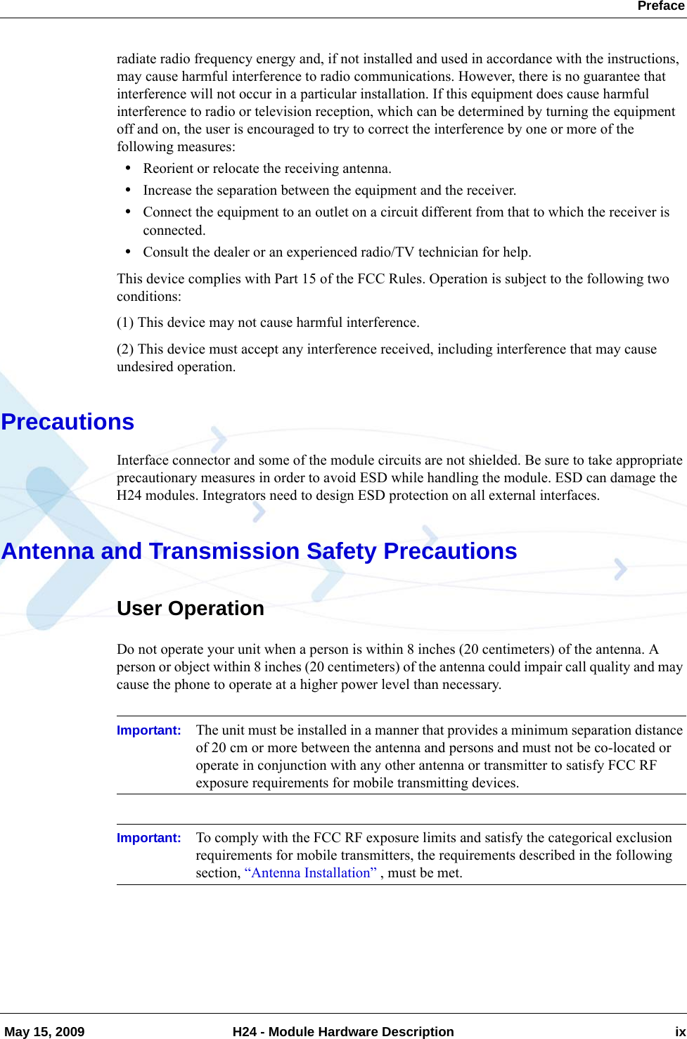  Preface May 15, 2009 H24 - Module Hardware Description ixradiate radio frequency energy and, if not installed and used in accordance with the instructions, may cause harmful interference to radio communications. However, there is no guarantee that interference will not occur in a particular installation. If this equipment does cause harmful interference to radio or television reception, which can be determined by turning the equipment off and on, the user is encouraged to try to correct the interference by one or more of the following measures:•Reorient or relocate the receiving antenna.•Increase the separation between the equipment and the receiver.•Connect the equipment to an outlet on a circuit different from that to which the receiver is connected.•Consult the dealer or an experienced radio/TV technician for help.This device complies with Part 15 of the FCC Rules. Operation is subject to the following two conditions:(1) This device may not cause harmful interference.(2) This device must accept any interference received, including interference that may cause undesired operation.PrecautionsInterface connector and some of the module circuits are not shielded. Be sure to take appropriate precautionary measures in order to avoid ESD while handling the module. ESD can damage the H24 modules. Integrators need to design ESD protection on all external interfaces.Antenna and Transmission Safety PrecautionsUser OperationDo not operate your unit when a person is within 8 inches (20 centimeters) of the antenna. A person or object within 8 inches (20 centimeters) of the antenna could impair call quality and may cause the phone to operate at a higher power level than necessary.Important: The unit must be installed in a manner that provides a minimum separation distance of 20 cm or more between the antenna and persons and must not be co-located or operate in conjunction with any other antenna or transmitter to satisfy FCC RF exposure requirements for mobile transmitting devices.Important: To comply with the FCC RF exposure limits and satisfy the categorical exclusion requirements for mobile transmitters, the requirements described in the following section, “Antenna Installation” , must be met. 