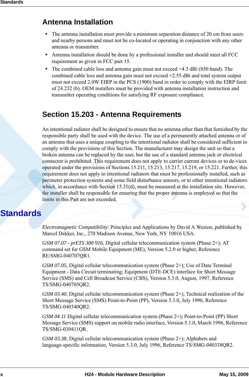 Standardsx  H24 - Module Hardware Description May 15, 2009Antenna Installation•The antenna installation must provide a minimum separation distance of 20 cm from users and nearby persons and must not be co-located or operating in conjunction with any other antenna or transmitter.•Antenna installation should be done by a professional installer and should meet all FCC requirement as given in FCC part 15.•The combined cable loss and antenna gain must not exceed +4.3 dBi (850 band). The combined cable loss and antenna gain must not exceed +2.55 dBi and total system output must not exceed 2.0W EIRP in the PCS (1900) band in order to comply with the EIRP limit of 24.232 (b). OEM installers must be provided with antenna installation instruction and transmitter operating conditions for satisfying RF exposure compliance.Section 15.203 - Antenna RequirementsAn intentional radiator shall be designed to ensure that no antenna other than that furnished by the responsible party shall be used with the device. The use of a permanently attached antenna or of an antenna that uses a unique coupling to the intentional radiator shall be considered sufficient to comply with the provisions of this Section. The manufacturer may design the unit so that a broken antenna can be replaced by the user, but the use of a standard antenna jack or electrical connector is prohibited. This requirement does not apply to carrier current devices or to de-vices operated under the provisions of Sections 15.211, 15.213, 15.217, 15.219, or 15.221. Further, this requirement does not apply to intentional radiators that must be professionally installed, such as perimeter protection systems and some field disturbance sensors, or to other intentional radiators which, in accordance with Section 15.31(d), must be measured at the installation site. However, the installer shall be responsible for ensuring that the proper antenna is employed so that the limits in this Part are not exceeded.StandardsElectromagnetic Compatibility: Principles and Applications by David A Weston, published by Marcel Dekker, Inc., 270 Madison Avenue, New York, NY 10016 USA. GSM 07.07 - prETS 300 916, Digital cellular telecommunication system (Phase 2+); AT command set for GSM Mobile Equipment (ME), Version 5.2.0 or higher, Reference RE/SMG-040707QR1.GSM 07.05, Digital cellular telecommunication system (Phase 2+); Use of Data Terminal Equipment - Data Circuit terminating; Equipment (DTE-DCE) interface for Short Message Service (SMS) and Cell Broadcast Service (CBS), Version 5.3.0, August, 1997, ReferenceTS/SMG-040705QR2.GSM 03.40, Digital cellular telecommunication system (Phase 2+); Technical realization of the Short Message Service (SMS) Point-to-Point (PP), Version 5.3.0, July 1996, Reference TS/SMG-040340QR2.GSM 04.11 Digital cellular telecommunication system (Phase 2+); Point-to-Point (PP) Short Message Service (SMS) support on mobile radio interface, Version 5.1.0, March 1996, Reference TS/SMG-030411QR.GSM 03.38, Digital cellular telecommunication system (Phase 2+); Alphabets and language-specific information, Version 5.3.0, July 1996, Reference TS/SMG-040338QR2.