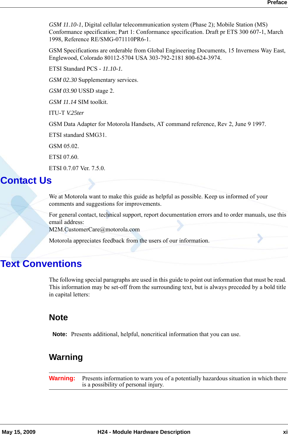  Preface May 15, 2009 H24 - Module Hardware Description xiGSM 11.10-1, Digital cellular telecommunication system (Phase 2); Mobile Station (MS) Conformance specification; Part 1: Conformance specification. Draft pr ETS 300 607-1, March 1998, Reference RE/SMG-071110PR6-1.GSM Specifications are orderable from Global Engineering Documents, 15 Inverness Way East, Englewood, Colorado 80112-5704 USA 303-792-2181 800-624-3974.ETSI Standard PCS - 11.10-1.GSM 02.30 Supplementary services.GSM 03.90 USSD stage 2.GSM 11.14 SIM toolkit.ITU-T V.25terGSM Data Adapter for Motorola Handsets, AT command reference, Rev 2, June 9 1997. ETSI standard SMG31.GSM 05.02.ETSI 07.60.ETSI 0.7.07 Ver. 7.5.0.Contact UsWe at Motorola want to make this guide as helpful as possible. Keep us informed of your comments and suggestions for improvements. For general contact, technical support, report documentation errors and to order manuals, use this email address: M2M.CustomerCare@motorola.comMotorola appreciates feedback from the users of our information.Text ConventionsThe following special paragraphs are used in this guide to point out information that must be read. This information may be set-off from the surrounding text, but is always preceded by a bold title in capital letters: NoteNote: Presents additional, helpful, noncritical information that you can use.WarningWarning: Presents information to warn you of a potentially hazardous situation in which there is a possibility of personal injury.