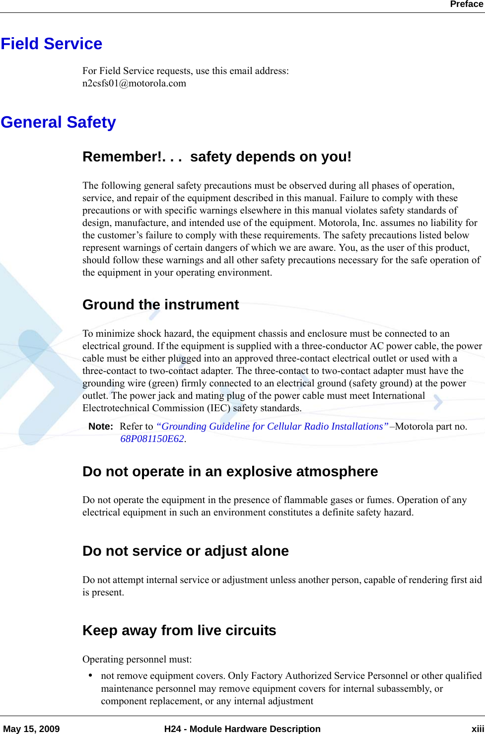  Preface May 15, 2009 H24 - Module Hardware Description xiiiField ServiceFor Field Service requests, use this email address:n2csfs01@motorola.comGeneral SafetyRemember!. . .  safety depends on you!The following general safety precautions must be observed during all phases of operation, service, and repair of the equipment described in this manual. Failure to comply with these precautions or with specific warnings elsewhere in this manual violates safety standards of design, manufacture, and intended use of the equipment. Motorola, Inc. assumes no liability for the customer’s failure to comply with these requirements. The safety precautions listed below represent warnings of certain dangers of which we are aware. You, as the user of this product, should follow these warnings and all other safety precautions necessary for the safe operation of the equipment in your operating environment.Ground the instrumentTo minimize shock hazard, the equipment chassis and enclosure must be connected to an electrical ground. If the equipment is supplied with a three-conductor AC power cable, the power cable must be either plugged into an approved three-contact electrical outlet or used with a three-contact to two-contact adapter. The three-contact to two-contact adapter must have the grounding wire (green) firmly connected to an electrical ground (safety ground) at the power outlet. The power jack and mating plug of the power cable must meet International Electrotechnical Commission (IEC) safety standards.Note: Refer to “Grounding Guideline for Cellular Radio Installations”–Motorola part no. 68P081150E62.Do not operate in an explosive atmosphereDo not operate the equipment in the presence of flammable gases or fumes. Operation of any electrical equipment in such an environment constitutes a definite safety hazard.Do not service or adjust aloneDo not attempt internal service or adjustment unless another person, capable of rendering first aid is present.Keep away from live circuitsOperating personnel must:•not remove equipment covers. Only Factory Authorized Service Personnel or other qualified maintenance personnel may remove equipment covers for internal subassembly, or component replacement, or any internal adjustment