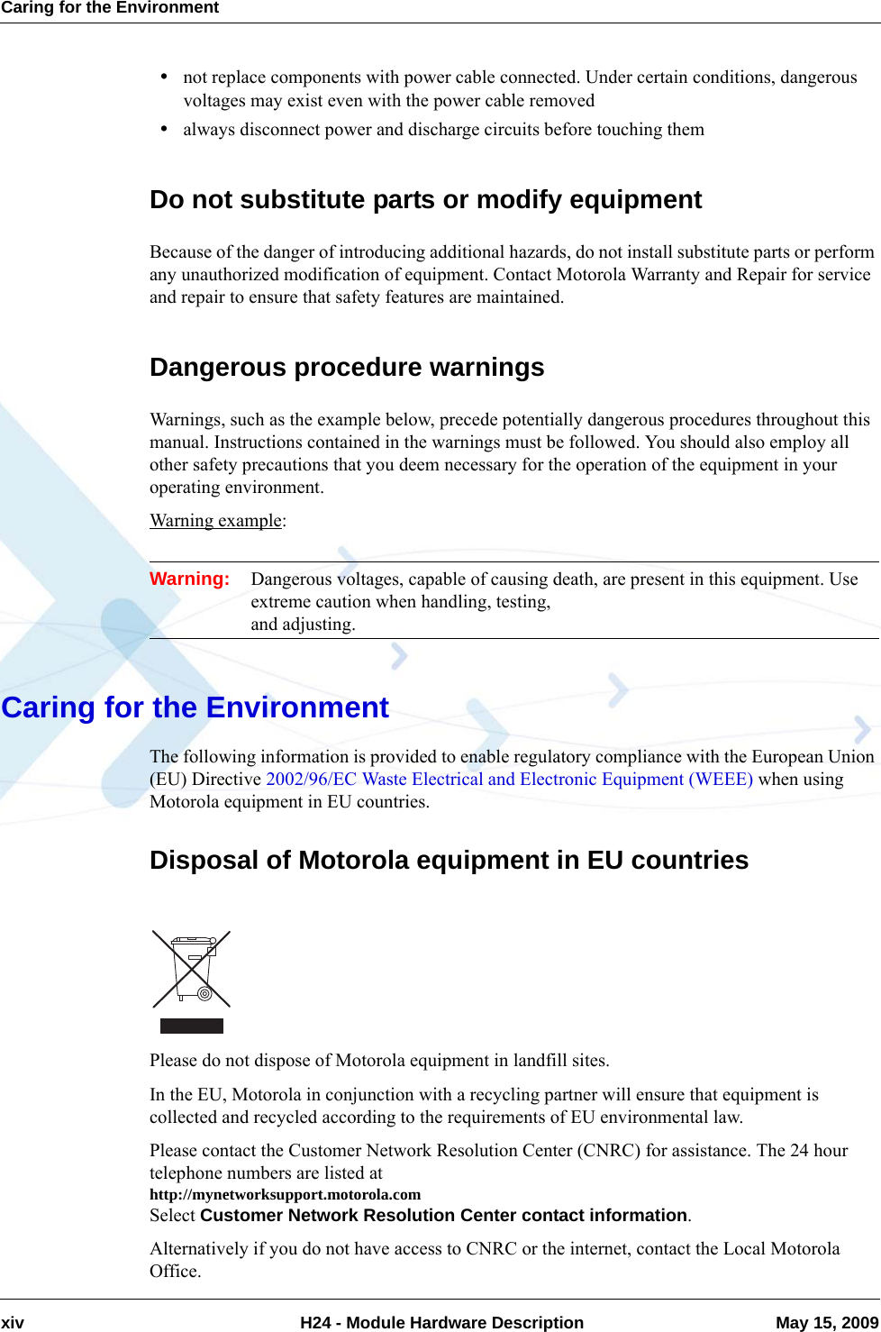 Caring for the Environmentxiv  H24 - Module Hardware Description May 15, 2009•not replace components with power cable connected. Under certain conditions, dangerous voltages may exist even with the power cable removed•always disconnect power and discharge circuits before touching themDo not substitute parts or modify equipmentBecause of the danger of introducing additional hazards, do not install substitute parts or perform any unauthorized modification of equipment. Contact Motorola Warranty and Repair for service and repair to ensure that safety features are maintained.Dangerous procedure warningsWarnings, such as the example below, precede potentially dangerous procedures throughout this manual. Instructions contained in the warnings must be followed. You should also employ all other safety precautions that you deem necessary for the operation of the equipment in your operating environment.Warning example:Warning: Dangerous voltages, capable of causing death, are present in this equipment. Use extreme caution when handling, testing, and adjusting.Caring for the EnvironmentThe following information is provided to enable regulatory compliance with the European Union (EU) Directive 2002/96/EC Waste Electrical and Electronic Equipment (WEEE) when using Motorola equipment in EU countries.Disposal of Motorola equipment in EU countriesPlease do not dispose of Motorola equipment in landfill sites.In the EU, Motorola in conjunction with a recycling partner will ensure that equipment is collected and recycled according to the requirements of EU environmental law.Please contact the Customer Network Resolution Center (CNRC) for assistance. The 24 hour telephone numbers are listed at http://mynetworksupport.motorola.comSelect Customer Network Resolution Center contact information.Alternatively if you do not have access to CNRC or the internet, contact the Local Motorola Office.