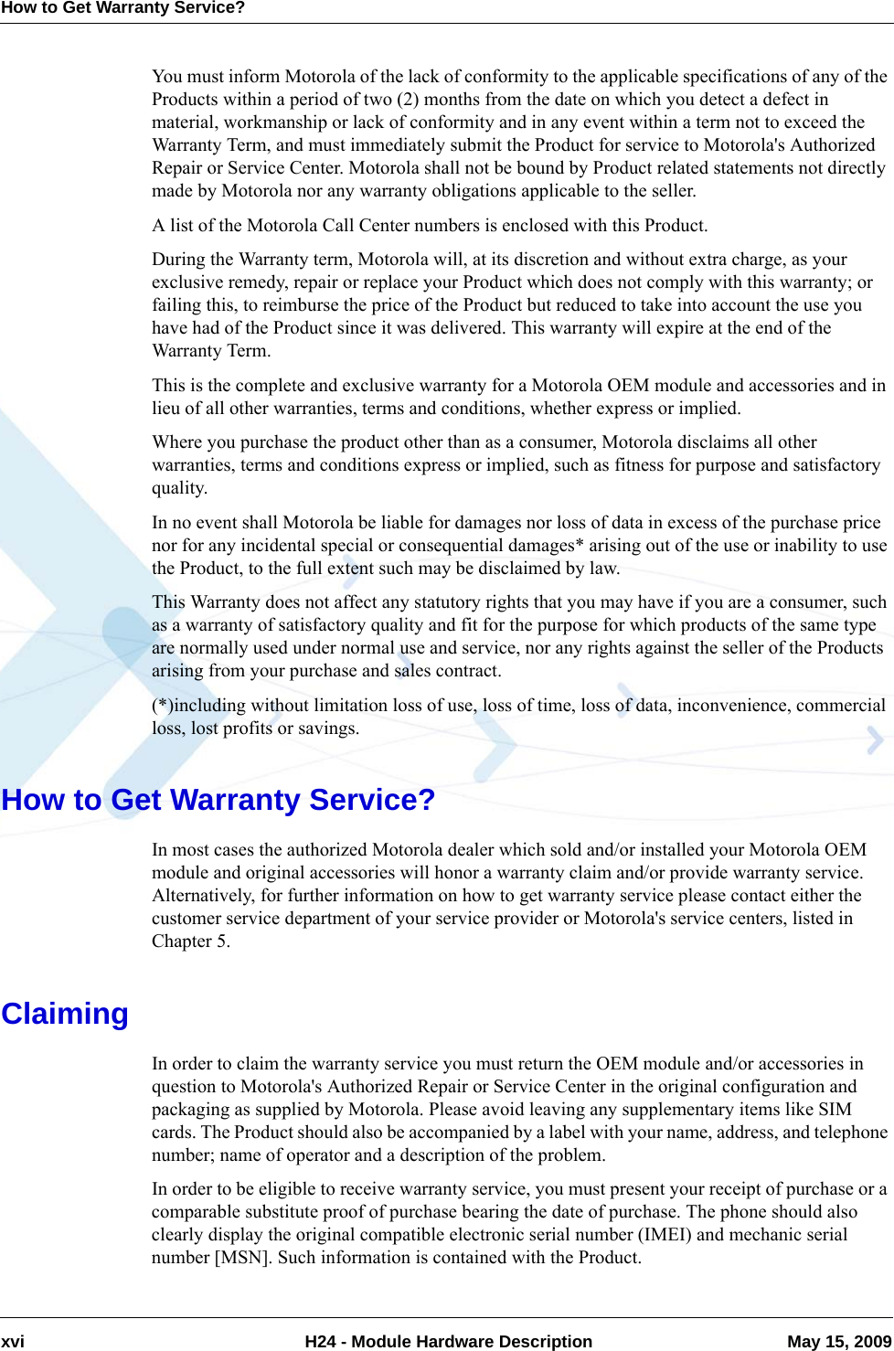 How to Get Warranty Service?xvi  H24 - Module Hardware Description May 15, 2009You must inform Motorola of the lack of conformity to the applicable specifications of any of the Products within a period of two (2) months from the date on which you detect a defect in material, workmanship or lack of conformity and in any event within a term not to exceed the Warranty Term, and must immediately submit the Product for service to Motorola&apos;s Authorized Repair or Service Center. Motorola shall not be bound by Product related statements not directly made by Motorola nor any warranty obligations applicable to the seller.A list of the Motorola Call Center numbers is enclosed with this Product.During the Warranty term, Motorola will, at its discretion and without extra charge, as your exclusive remedy, repair or replace your Product which does not comply with this warranty; or failing this, to reimburse the price of the Product but reduced to take into account the use you have had of the Product since it was delivered. This warranty will expire at the end of the Warranty Term.This is the complete and exclusive warranty for a Motorola OEM module and accessories and in lieu of all other warranties, terms and conditions, whether express or implied.Where you purchase the product other than as a consumer, Motorola disclaims all other warranties, terms and conditions express or implied, such as fitness for purpose and satisfactory quality.In no event shall Motorola be liable for damages nor loss of data in excess of the purchase price nor for any incidental special or consequential damages* arising out of the use or inability to use the Product, to the full extent such may be disclaimed by law.This Warranty does not affect any statutory rights that you may have if you are a consumer, such as a warranty of satisfactory quality and fit for the purpose for which products of the same type are normally used under normal use and service, nor any rights against the seller of the Products arising from your purchase and sales contract.(*)including without limitation loss of use, loss of time, loss of data, inconvenience, commercial loss, lost profits or savings.How to Get Warranty Service?In most cases the authorized Motorola dealer which sold and/or installed your Motorola OEM module and original accessories will honor a warranty claim and/or provide warranty service. Alternatively, for further information on how to get warranty service please contact either the customer service department of your service provider or Motorola&apos;s service centers, listed in Chapter 5.ClaimingIn order to claim the warranty service you must return the OEM module and/or accessories in question to Motorola&apos;s Authorized Repair or Service Center in the original configuration and packaging as supplied by Motorola. Please avoid leaving any supplementary items like SIM cards. The Product should also be accompanied by a label with your name, address, and telephone number; name of operator and a description of the problem.In order to be eligible to receive warranty service, you must present your receipt of purchase or a comparable substitute proof of purchase bearing the date of purchase. The phone should also clearly display the original compatible electronic serial number (IMEI) and mechanic serial number [MSN]. Such information is contained with the Product.