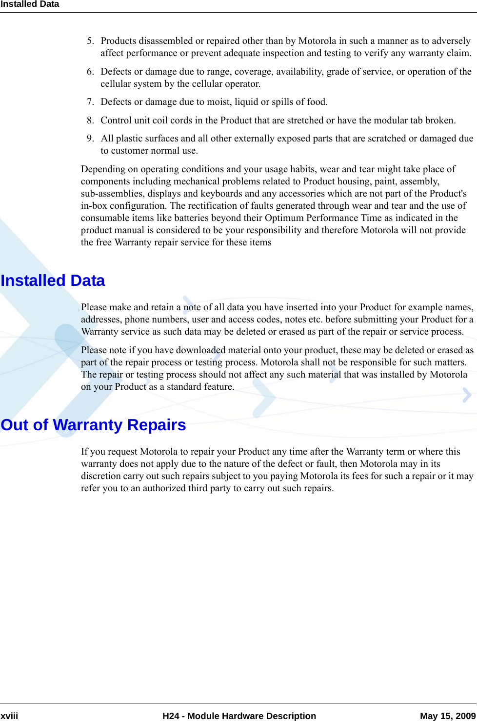 Installed Dataxviii  H24 - Module Hardware Description May 15, 20095. Products disassembled or repaired other than by Motorola in such a manner as to adversely affect performance or prevent adequate inspection and testing to verify any warranty claim.6. Defects or damage due to range, coverage, availability, grade of service, or operation of the cellular system by the cellular operator.7. Defects or damage due to moist, liquid or spills of food.8. Control unit coil cords in the Product that are stretched or have the modular tab broken.9. All plastic surfaces and all other externally exposed parts that are scratched or damaged due to customer normal use.Depending on operating conditions and your usage habits, wear and tear might take place of components including mechanical problems related to Product housing, paint, assembly, sub-assemblies, displays and keyboards and any accessories which are not part of the Product&apos;s in-box configuration. The rectification of faults generated through wear and tear and the use of consumable items like batteries beyond their Optimum Performance Time as indicated in the product manual is considered to be your responsibility and therefore Motorola will not provide the free Warranty repair service for these itemsInstalled DataPlease make and retain a note of all data you have inserted into your Product for example names, addresses, phone numbers, user and access codes, notes etc. before submitting your Product for a Warranty service as such data may be deleted or erased as part of the repair or service process.Please note if you have downloaded material onto your product, these may be deleted or erased as part of the repair process or testing process. Motorola shall not be responsible for such matters. The repair or testing process should not affect any such material that was installed by Motorola on your Product as a standard feature.Out of Warranty RepairsIf you request Motorola to repair your Product any time after the Warranty term or where this warranty does not apply due to the nature of the defect or fault, then Motorola may in its discretion carry out such repairs subject to you paying Motorola its fees for such a repair or it may refer you to an authorized third party to carry out such repairs.