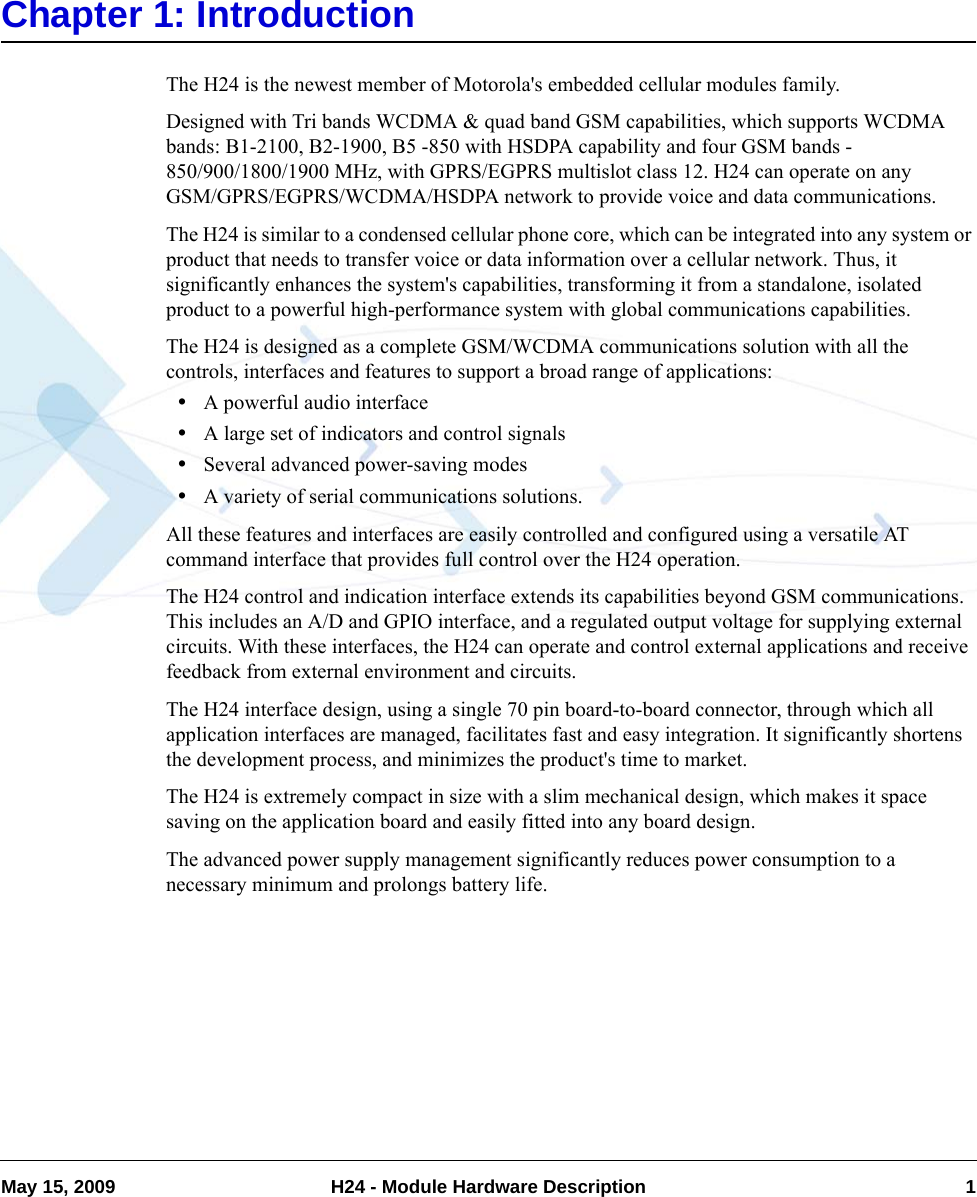 May 15, 2009 H24 - Module Hardware Description 1Chapter 1: IntroductionThe H24 is the newest member of Motorola&apos;s embedded cellular modules family.Designed with Tri bands WCDMA &amp; quad band GSM capabilities, which supports WCDMA bands: B1-2100, B2-1900, B5 -850 with HSDPA capability and four GSM bands - 850/900/1800/1900 MHz, with GPRS/EGPRS multislot class 12. H24 can operate on any GSM/GPRS/EGPRS/WCDMA/HSDPA network to provide voice and data communications.The H24 is similar to a condensed cellular phone core, which can be integrated into any system or product that needs to transfer voice or data information over a cellular network. Thus, it significantly enhances the system&apos;s capabilities, transforming it from a standalone, isolated product to a powerful high-performance system with global communications capabilities.The H24 is designed as a complete GSM/WCDMA communications solution with all the controls, interfaces and features to support a broad range of applications: •A powerful audio interface•A large set of indicators and control signals•Several advanced power-saving modes•A variety of serial communications solutions.All these features and interfaces are easily controlled and configured using a versatile AT command interface that provides full control over the H24 operation.The H24 control and indication interface extends its capabilities beyond GSM communications. This includes an A/D and GPIO interface, and a regulated output voltage for supplying external circuits. With these interfaces, the H24 can operate and control external applications and receive feedback from external environment and circuits.The H24 interface design, using a single 70 pin board-to-board connector, through which all application interfaces are managed, facilitates fast and easy integration. It significantly shortens the development process, and minimizes the product&apos;s time to market.The H24 is extremely compact in size with a slim mechanical design, which makes it space saving on the application board and easily fitted into any board design.The advanced power supply management significantly reduces power consumption to a necessary minimum and prolongs battery life.