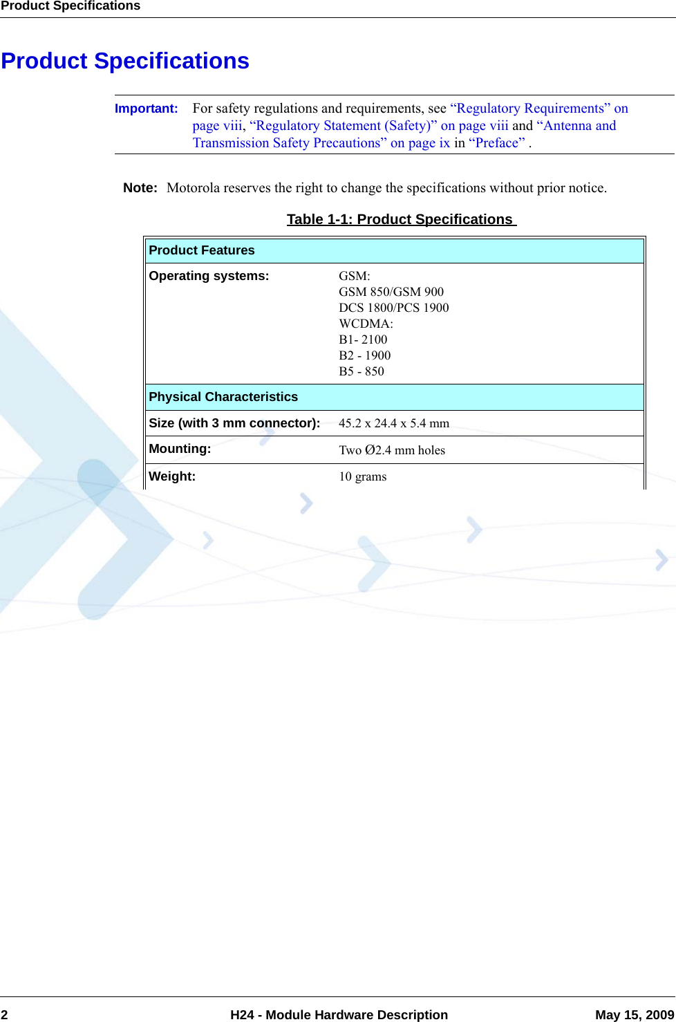 Product Specifications2  H24 - Module Hardware Description May 15, 2009Product SpecificationsImportant: For safety regulations and requirements, see “Regulatory Requirements” on page viii, “Regulatory Statement (Safety)” on page viii and “Antenna and Transmission Safety Precautions” on page ix in “Preface” .Note: Motorola reserves the right to change the specifications without prior notice.Table 1-1: Product SpecificationsProduct FeaturesOperating systems: GSM:GSM 850/GSM 900DCS 1800/PCS 1900WCDMA:B1- 2100B2 - 1900B5 - 850Physical CharacteristicsSize (with 3 mm connector):  45.2 x 24.4 x 5.4 mmMounting:  Two Ø2.4 mm holesWeight:  10 grams