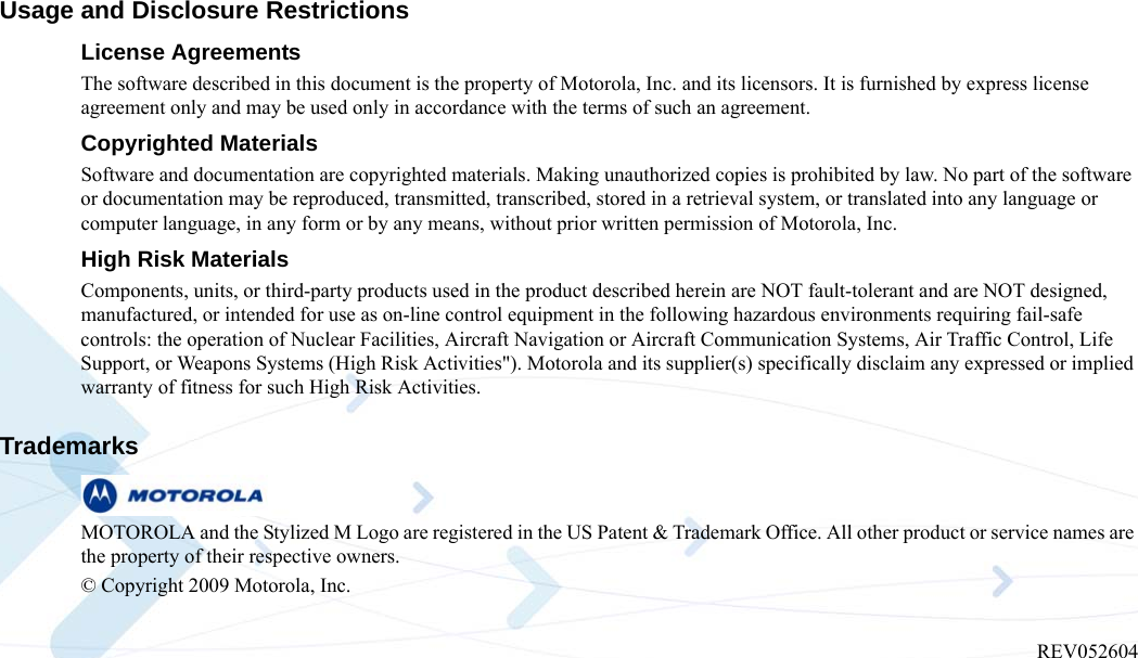 Usage and Disclosure RestrictionsLicense AgreementsThe software described in this document is the property of Motorola, Inc. and its licensors. It is furnished by express license agreement only and may be used only in accordance with the terms of such an agreement.Copyrighted MaterialsSoftware and documentation are copyrighted materials. Making unauthorized copies is prohibited by law. No part of the software or documentation may be reproduced, transmitted, transcribed, stored in a retrieval system, or translated into any language or computer language, in any form or by any means, without prior written permission of Motorola, Inc.High Risk MaterialsComponents, units, or third-party products used in the product described herein are NOT fault-tolerant and are NOT designed, manufactured, or intended for use as on-line control equipment in the following hazardous environments requiring fail-safe controls: the operation of Nuclear Facilities, Aircraft Navigation or Aircraft Communication Systems, Air Traffic Control, Life Support, or Weapons Systems (High Risk Activities&quot;). Motorola and its supplier(s) specifically disclaim any expressed or implied warranty of fitness for such High Risk Activities.Trademarks MOTOROLA and the Stylized M Logo are registered in the US Patent &amp; Trademark Office. All other product or service names are the property of their respective owners. © Copyright 2009 Motorola, Inc.  REV052604