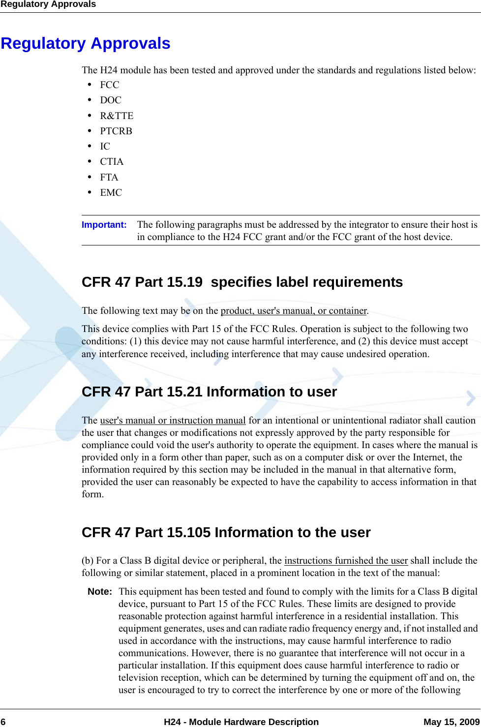 Regulatory Approvals6  H24 - Module Hardware Description May 15, 2009Regulatory ApprovalsThe H24 module has been tested and approved under the standards and regulations listed below:•FCC•DOC•R&amp;TTE•PTCRB•IC•CTIA•FTA•EMCImportant: The following paragraphs must be addressed by the integrator to ensure their host is in compliance to the H24 FCC grant and/or the FCC grant of the host device.CFR 47 Part 15.19  specifies label requirementsThe following text may be on the product, user&apos;s manual, or container.This device complies with Part 15 of the FCC Rules. Operation is subject to the following two conditions: (1) this device may not cause harmful interference, and (2) this device must accept any interference received, including interference that may cause undesired operation.CFR 47 Part 15.21 Information to userThe user&apos;s manual or instruction manual for an intentional or unintentional radiator shall caution the user that changes or modifications not expressly approved by the party responsible for compliance could void the user&apos;s authority to operate the equipment. In cases where the manual is provided only in a form other than paper, such as on a computer disk or over the Internet, the information required by this section may be included in the manual in that alternative form, provided the user can reasonably be expected to have the capability to access information in that form.CFR 47 Part 15.105 Information to the user(b) For a Class B digital device or peripheral, the instructions furnished the user shall include the following or similar statement, placed in a prominent location in the text of the manual:Note: This equipment has been tested and found to comply with the limits for a Class B digital device, pursuant to Part 15 of the FCC Rules. These limits are designed to provide reasonable protection against harmful interference in a residential installation. This equipment generates, uses and can radiate radio frequency energy and, if not installed and used in accordance with the instructions, may cause harmful interference to radio communications. However, there is no guarantee that interference will not occur in a particular installation. If this equipment does cause harmful interference to radio or television reception, which can be determined by turning the equipment off and on, the user is encouraged to try to correct the interference by one or more of the following 