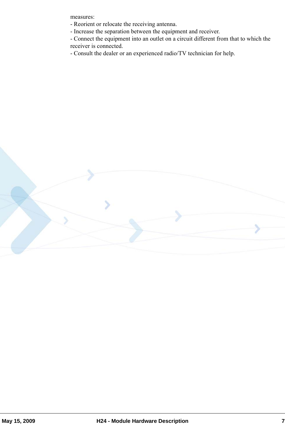   May 15, 2009 H24 - Module Hardware Description 7measures:- Reorient or relocate the receiving antenna.- Increase the separation between the equipment and receiver.- Connect the equipment into an outlet on a circuit different from that to which the receiver is connected.- Consult the dealer or an experienced radio/TV technician for help.