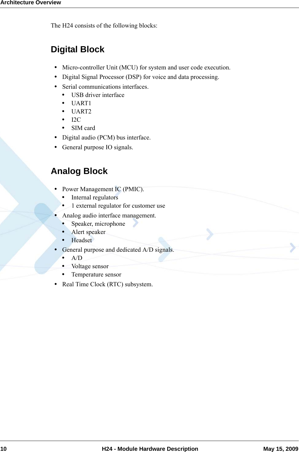 Architecture Overview10  H24 - Module Hardware Description May 15, 2009The H24 consists of the following blocks:Digital Block•Micro-controller Unit (MCU) for system and user code execution.•Digital Signal Processor (DSP) for voice and data processing.•Serial communications interfaces.•USB driver interface•UART1•UART2•I2C•SIM card•Digital audio (PCM) bus interface.•General purpose IO signals.Analog Block•Power Management IC (PMIC).•Internal regulators•1 external regulator for customer use•Analog audio interface management.•Speaker, microphone•Alert speaker•Headset•General purpose and dedicated A/D signals.•A/D•Voltage sensor•Temperature sensor•Real Time Clock (RTC) subsystem.