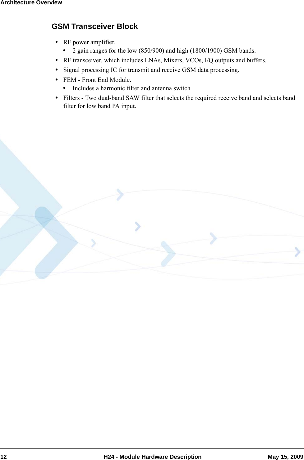 Architecture Overview12  H24 - Module Hardware Description May 15, 2009GSM Transceiver Block•RF power amplifier.•2 gain ranges for the low (850/900) and high (1800/1900) GSM bands.•RF transceiver, which includes LNAs, Mixers, VCOs, I/Q outputs and buffers.•Signal processing IC for transmit and receive GSM data processing.•FEM - Front End Module.•Includes a harmonic filter and antenna switch•Filters - Two dual-band SAW filter that selects the required receive band and selects band filter for low band PA input.