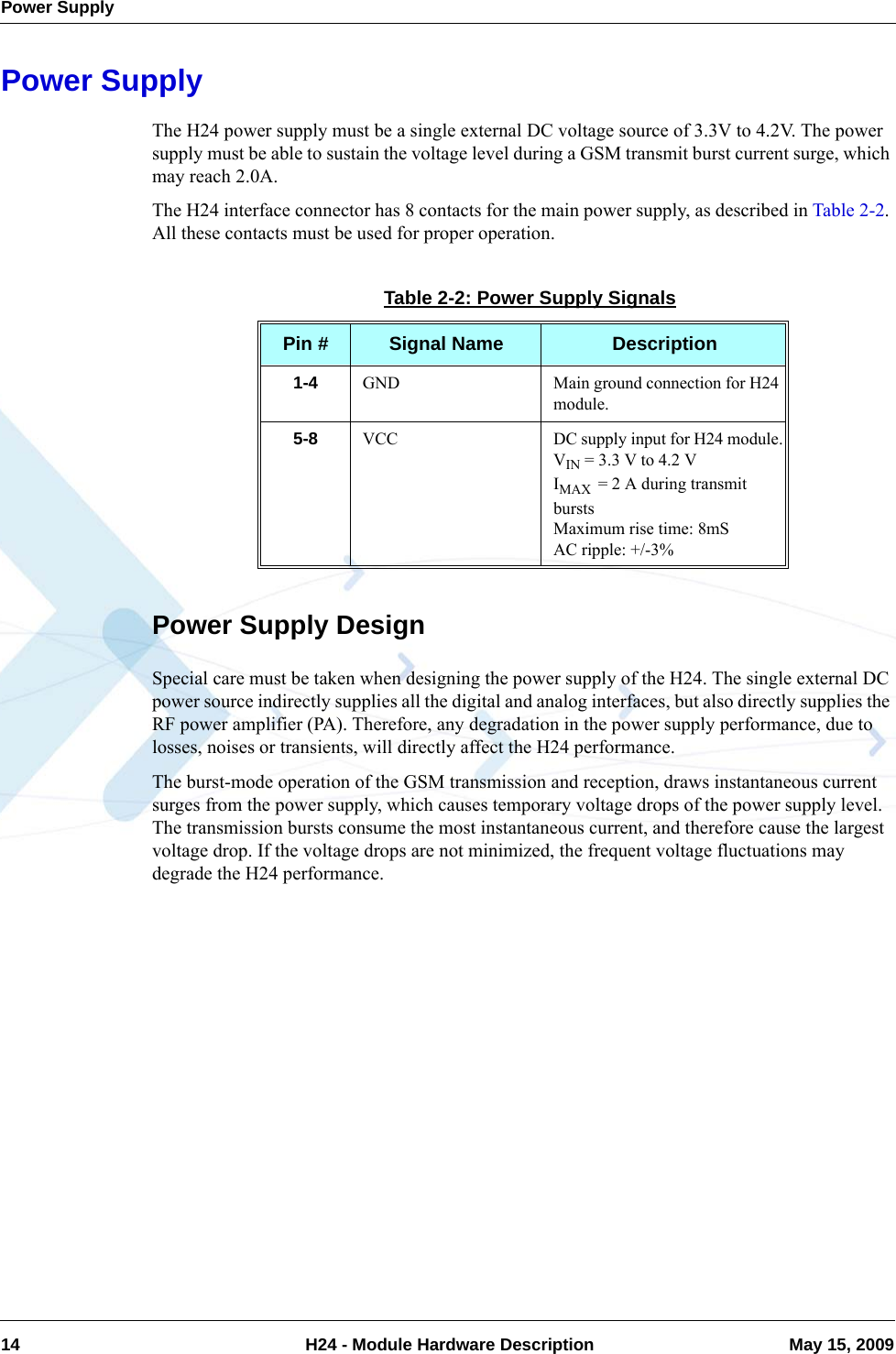 Power Supply14  H24 - Module Hardware Description May 15, 2009Power SupplyThe H24 power supply must be a single external DC voltage source of 3.3V to 4.2V. The power supply must be able to sustain the voltage level during a GSM transmit burst current surge, which may reach 2.0A.The H24 interface connector has 8 contacts for the main power supply, as described in Table 2-2. All these contacts must be used for proper operation.Power Supply DesignSpecial care must be taken when designing the power supply of the H24. The single external DC power source indirectly supplies all the digital and analog interfaces, but also directly supplies the RF power amplifier (PA). Therefore, any degradation in the power supply performance, due to losses, noises or transients, will directly affect the H24 performance.The burst-mode operation of the GSM transmission and reception, draws instantaneous current surges from the power supply, which causes temporary voltage drops of the power supply level. The transmission bursts consume the most instantaneous current, and therefore cause the largest voltage drop. If the voltage drops are not minimized, the frequent voltage fluctuations may degrade the H24 performance.Table 2-2: Power Supply SignalsPin # Signal Name Description1-4 GND Main ground connection for H24 module.5-8 VCC DC supply input for H24 module.VIN = 3.3 V to 4.2 VIMAX  = 2 A during transmit burstsMaximum rise time: 8mSAC ripple: +/-3%