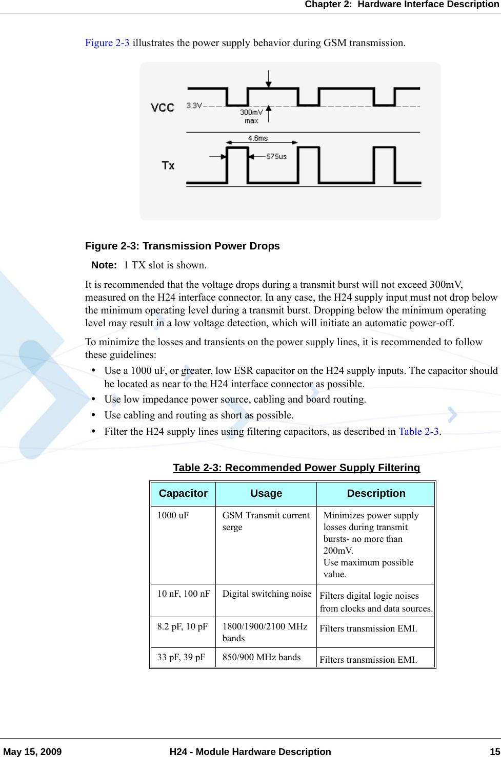 Chapter 2:  Hardware Interface Description May 15, 2009 H24 - Module Hardware Description 15Figure 2-3 illustrates the power supply behavior during GSM transmission.Figure 2-3: Transmission Power DropsNote: 1 TX slot is shown.It is recommended that the voltage drops during a transmit burst will not exceed 300mV, measured on the H24 interface connector. In any case, the H24 supply input must not drop below the minimum operating level during a transmit burst. Dropping below the minimum operating level may result in a low voltage detection, which will initiate an automatic power-off.To minimize the losses and transients on the power supply lines, it is recommended to follow these guidelines:•Use a 1000 uF, or greater, low ESR capacitor on the H24 supply inputs. The capacitor should be located as near to the H24 interface connector as possible.•Use low impedance power source, cabling and board routing.•Use cabling and routing as short as possible.•Filter the H24 supply lines using filtering capacitors, as described in Table 2-3.Table 2-3: Recommended Power Supply FilteringCapacitor Usage Description1000 uF GSM Transmit current sergeMinimizes power supply losses during transmit bursts- no more than 200mV.Use maximum possible value.10 nF, 100 nF Digital switching noise Filters digital logic noises from clocks and data sources.8.2 pF, 10 pF 1800/1900/2100 MHz bandsFilters transmission EMI.33 pF, 39 pF 850/900 MHz bands Filters transmission EMI.