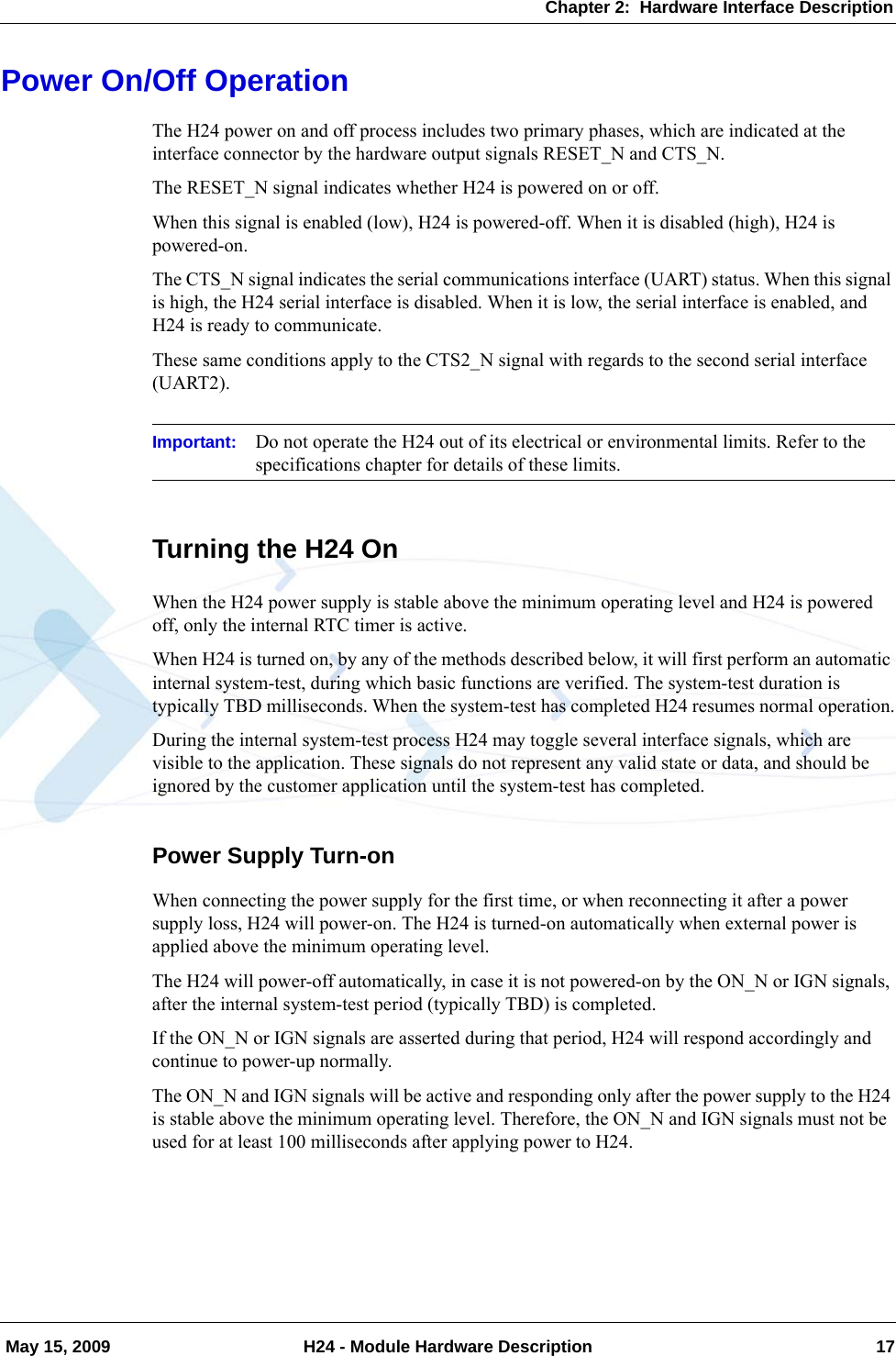 Chapter 2:  Hardware Interface Description May 15, 2009 H24 - Module Hardware Description 17Power On/Off OperationThe H24 power on and off process includes two primary phases, which are indicated at the interface connector by the hardware output signals RESET_N and CTS_N.The RESET_N signal indicates whether H24 is powered on or off.When this signal is enabled (low), H24 is powered-off. When it is disabled (high), H24 is powered-on.The CTS_N signal indicates the serial communications interface (UART) status. When this signal is high, the H24 serial interface is disabled. When it is low, the serial interface is enabled, and H24 is ready to communicate.These same conditions apply to the CTS2_N signal with regards to the second serial interface (UART2).Important: Do not operate the H24 out of its electrical or environmental limits. Refer to the specifications chapter for details of these limits.Turning the H24 OnWhen the H24 power supply is stable above the minimum operating level and H24 is powered off, only the internal RTC timer is active.When H24 is turned on, by any of the methods described below, it will first perform an automatic internal system-test, during which basic functions are verified. The system-test duration is typically TBD milliseconds. When the system-test has completed H24 resumes normal operation.During the internal system-test process H24 may toggle several interface signals, which are visible to the application. These signals do not represent any valid state or data, and should be ignored by the customer application until the system-test has completed.Power Supply Turn-onWhen connecting the power supply for the first time, or when reconnecting it after a power supply loss, H24 will power-on. The H24 is turned-on automatically when external power is applied above the minimum operating level.The H24 will power-off automatically, in case it is not powered-on by the ON_N or IGN signals, after the internal system-test period (typically TBD) is completed.If the ON_N or IGN signals are asserted during that period, H24 will respond accordingly and continue to power-up normally.The ON_N and IGN signals will be active and responding only after the power supply to the H24 is stable above the minimum operating level. Therefore, the ON_N and IGN signals must not be used for at least 100 milliseconds after applying power to H24.