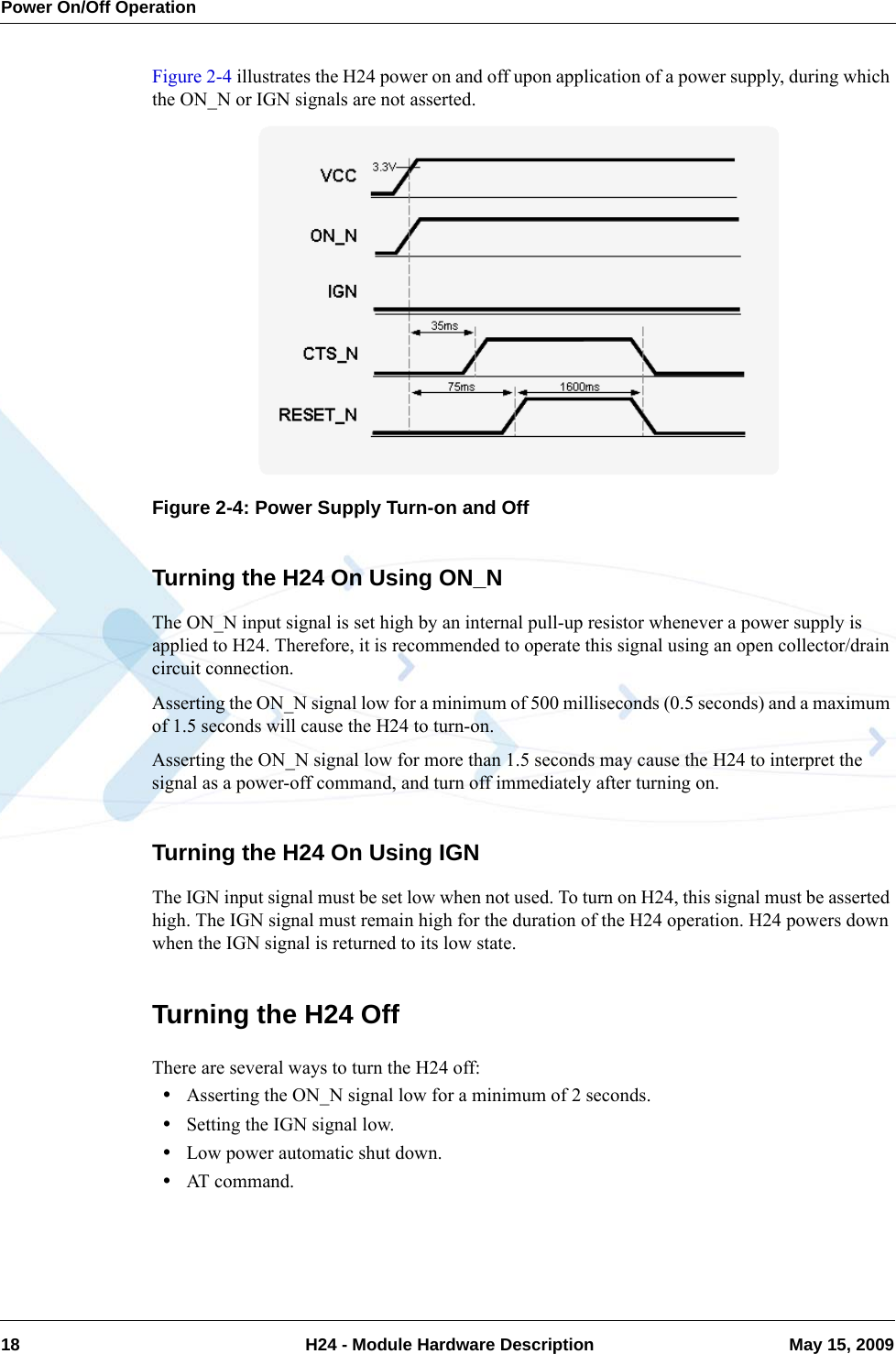 Power On/Off Operation18  H24 - Module Hardware Description May 15, 2009Figure 2-4 illustrates the H24 power on and off upon application of a power supply, during which the ON_N or IGN signals are not asserted.Figure 2-4: Power Supply Turn-on and OffTurning the H24 On Using ON_NThe ON_N input signal is set high by an internal pull-up resistor whenever a power supply is applied to H24. Therefore, it is recommended to operate this signal using an open collector/drain circuit connection.Asserting the ON_N signal low for a minimum of 500 milliseconds (0.5 seconds) and a maximum of 1.5 seconds will cause the H24 to turn-on.Asserting the ON_N signal low for more than 1.5 seconds may cause the H24 to interpret the signal as a power-off command, and turn off immediately after turning on.Turning the H24 On Using IGNThe IGN input signal must be set low when not used. To turn on H24, this signal must be asserted high. The IGN signal must remain high for the duration of the H24 operation. H24 powers down when the IGN signal is returned to its low state.Turning the H24 OffThere are several ways to turn the H24 off:•Asserting the ON_N signal low for a minimum of 2 seconds.•Setting the IGN signal low.•Low power automatic shut down.•AT command.