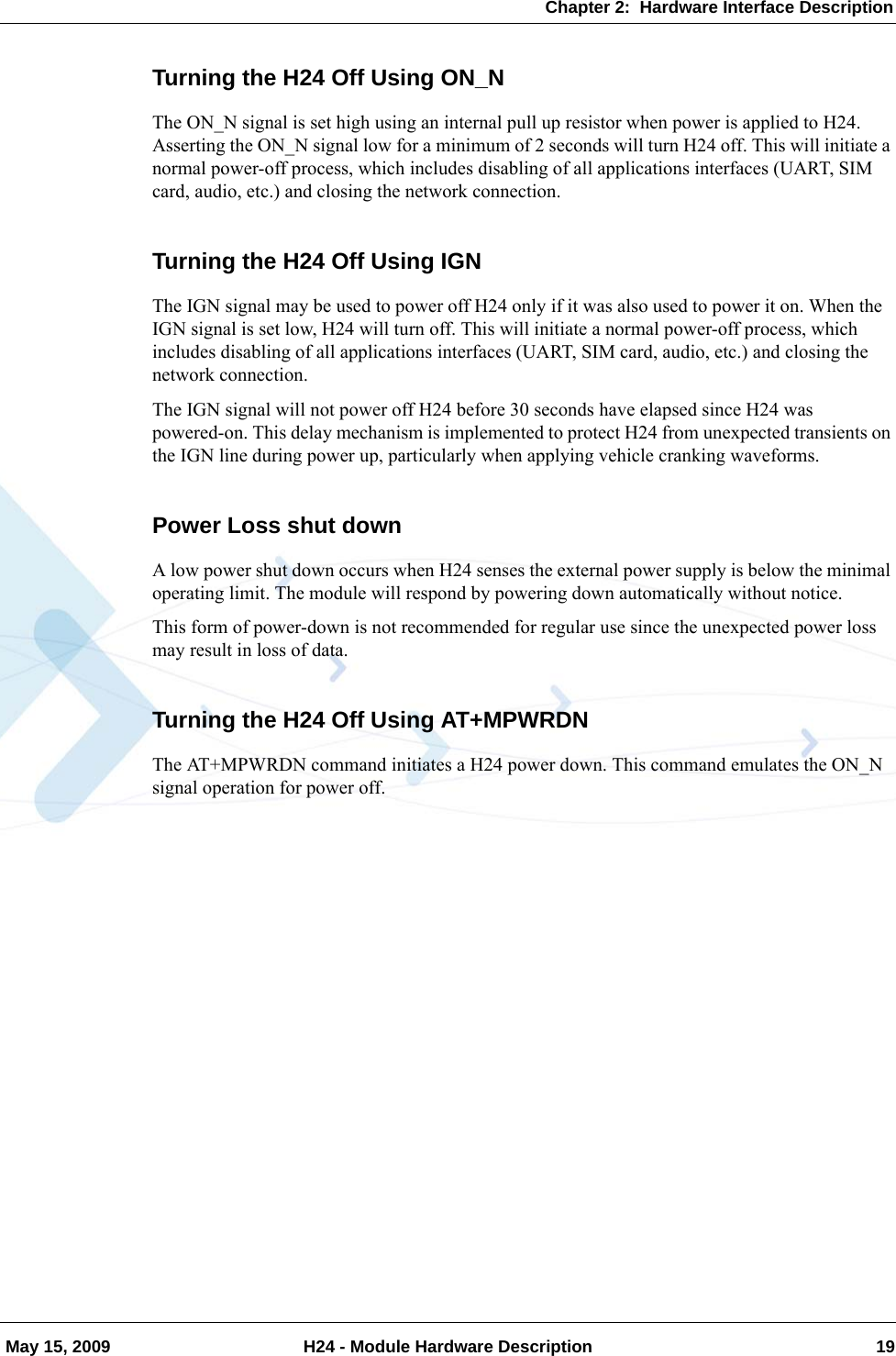 Chapter 2:  Hardware Interface Description May 15, 2009 H24 - Module Hardware Description 19Turning the H24 Off Using ON_NThe ON_N signal is set high using an internal pull up resistor when power is applied to H24. Asserting the ON_N signal low for a minimum of 2 seconds will turn H24 off. This will initiate a normal power-off process, which includes disabling of all applications interfaces (UART, SIM card, audio, etc.) and closing the network connection.Turning the H24 Off Using IGNThe IGN signal may be used to power off H24 only if it was also used to power it on. When the IGN signal is set low, H24 will turn off. This will initiate a normal power-off process, which includes disabling of all applications interfaces (UART, SIM card, audio, etc.) and closing the network connection.The IGN signal will not power off H24 before 30 seconds have elapsed since H24 was powered-on. This delay mechanism is implemented to protect H24 from unexpected transients on the IGN line during power up, particularly when applying vehicle cranking waveforms.Power Loss shut downA low power shut down occurs when H24 senses the external power supply is below the minimal operating limit. The module will respond by powering down automatically without notice.This form of power-down is not recommended for regular use since the unexpected power loss may result in loss of data.Turning the H24 Off Using AT+MPWRDNThe AT+MPWRDN command initiates a H24 power down. This command emulates the ON_N signal operation for power off.