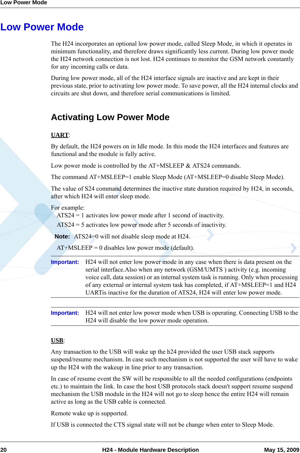 Low Power Mode20  H24 - Module Hardware Description May 15, 2009Low Power ModeThe H24 incorporates an optional low power mode, called Sleep Mode, in which it operates in minimum functionality, and therefore draws significantly less current. During low power mode the H24 network connection is not lost. H24 continues to monitor the GSM network constantly for any incoming calls or data.During low power mode, all of the H24 interface signals are inactive and are kept in their previous state, prior to activating low power mode. To save power, all the H24 internal clocks and circuits are shut down, and therefore serial communications is limited.Activating Low Power ModeUART:By default, the H24 powers on in Idle mode. In this mode the H24 interfaces and features are functional and the module is fully active.Low power mode is controlled by the AT+MSLEEP &amp; ATS24 commands.The command AT+MSLEEP=1 enable Sleep Mode (AT+MSLEEP=0 disable Sleep Mode).The value of S24 command determines the inactive state duration required by H24, in seconds, after which H24 will enter sleep mode.For example:ATS24 = 1 activates low power mode after 1 second of inactivity.ATS24 = 5 activates low power mode after 5 seconds of inactivity.Note: ATS24=0 will not disable sleep mode at H24.AT+MSLEEP = 0 disables low power mode (default).Important: H24 will not enter low power mode in any case when there is data present on the serial interface.Also when any network (GSM/UMTS ) activity (e.g. incoming voice call, data session) or an internal system task is running. Only when processing of any external or internal system task has completed, if AT+MSLEEP=1 and H24 UARTis inactive for the duration of ATS24, H24 will enter low power mode.Important: H24 will not enter low power mode when USB is operating. Connecting USB to the H24 will disable the low power mode operation.USB:Any transaction to the USB will wake up the h24 provided the user USB stack supports suspend/resume mechanism. In case such mechanism is not supported the user will have to wake up the H24 with the wakeup in line prior to any transaction.In case of resume event the SW will be responsible to all the needed configurations (endpoints etc.) to maintain the link. In case the host USB protocols stack doesn&apos;t support resume suspend mechanism the USB module in the H24 will not go to sleep hence the entire H24 will remain active as long as the USB cable is connected.Remote wake up is supported.If USB is connected the CTS signal state will not be change when enter to Sleep Mode.