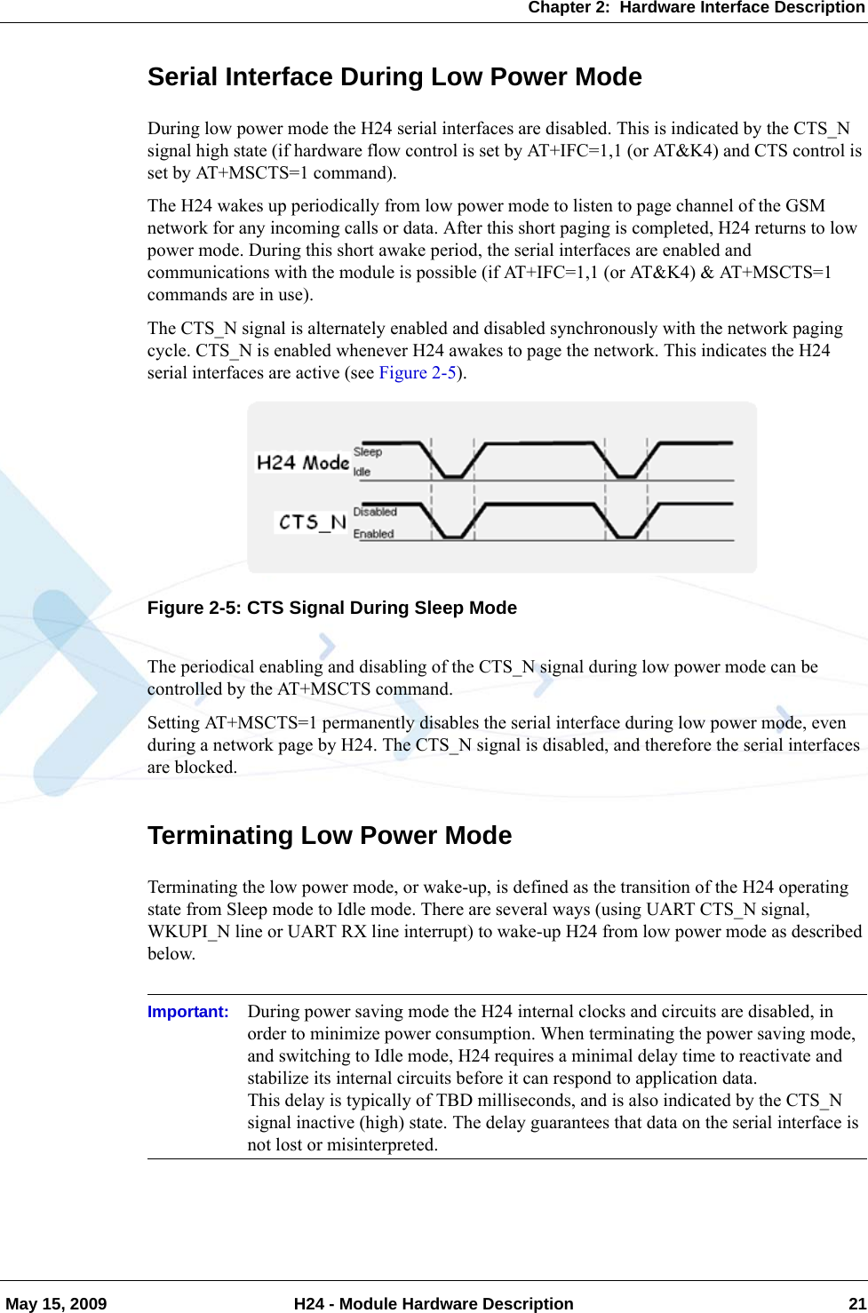 Chapter 2:  Hardware Interface Description May 15, 2009 H24 - Module Hardware Description 21Serial Interface During Low Power ModeDuring low power mode the H24 serial interfaces are disabled. This is indicated by the CTS_N signal high state (if hardware flow control is set by AT+IFC=1,1 (or AT&amp;K4) and CTS control is set by AT+MSCTS=1 command).The H24 wakes up periodically from low power mode to listen to page channel of the GSM network for any incoming calls or data. After this short paging is completed, H24 returns to low power mode. During this short awake period, the serial interfaces are enabled and communications with the module is possible (if AT+IFC=1,1 (or AT&amp;K4) &amp; AT+MSCTS=1 commands are in use).The CTS_N signal is alternately enabled and disabled synchronously with the network paging cycle. CTS_N is enabled whenever H24 awakes to page the network. This indicates the H24 serial interfaces are active (see Figure 2-5).Figure 2-5: CTS Signal During Sleep ModeThe periodical enabling and disabling of the CTS_N signal during low power mode can be controlled by the AT+MSCTS command.Setting AT+MSCTS=1 permanently disables the serial interface during low power mode, even during a network page by H24. The CTS_N signal is disabled, and therefore the serial interfaces are blocked.Terminating Low Power ModeTerminating the low power mode, or wake-up, is defined as the transition of the H24 operating state from Sleep mode to Idle mode. There are several ways (using UART CTS_N signal, WKUPI_N line or UART RX line interrupt) to wake-up H24 from low power mode as described below.Important: During power saving mode the H24 internal clocks and circuits are disabled, in order to minimize power consumption. When terminating the power saving mode, and switching to Idle mode, H24 requires a minimal delay time to reactivate and stabilize its internal circuits before it can respond to application data.This delay is typically of TBD milliseconds, and is also indicated by the CTS_N signal inactive (high) state. The delay guarantees that data on the serial interface is not lost or misinterpreted.