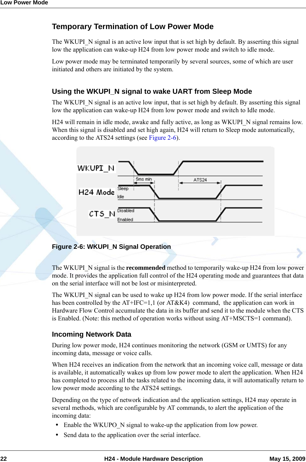 Low Power Mode22  H24 - Module Hardware Description May 15, 2009Temporary Termination of Low Power ModeThe WKUPI_N signal is an active low input that is set high by default. By asserting this signal low the application can wake-up H24 from low power mode and switch to idle mode.Low power mode may be terminated temporarily by several sources, some of which are user initiated and others are initiated by the system.Using the WKUPI_N signal to wake UART from Sleep ModeThe WKUPI_N signal is an active low input, that is set high by default. By asserting this signal low the application can wake-up H24 from low power mode and switch to Idle mode.H24 will remain in idle mode, awake and fully active, as long as WKUPI_N signal remains low. When this signal is disabled and set high again, H24 will return to Sleep mode automatically, according to the ATS24 settings (see Figure 2-6).Figure 2-6: WKUPI_N Signal OperationThe WKUPI_N signal is the recommended method to temporarily wake-up H24 from low power mode. It provides the application full control of the H24 operating mode and guarantees that data on the serial interface will not be lost or misinterpreted.The WKUPI_N signal can be used to wake up H24 from low power mode. If the serial interface has been controlled by the AT+IFC=1,1 (or AT&amp;K4)  command,  the application can work in Hardware Flow Control accumulate the data in its buffer and send it to the module when the CTS is Enabled. (Note: this method of operation works without using AT+MSCTS=1 command).Incoming Network DataDuring low power mode, H24 continues monitoring the network (GSM or UMTS) for any incoming data, message or voice calls.When H24 receives an indication from the network that an incoming voice call, message or data is available, it automatically wakes up from low power mode to alert the application. When H24 has completed to process all the tasks related to the incoming data, it will automatically return to low power mode according to the ATS24 settings.Depending on the type of network indication and the application settings, H24 may operate in several methods, which are configurable by AT commands, to alert the application of the incoming data:•Enable the WKUPO_N signal to wake-up the application from low power.•Send data to the application over the serial interface.