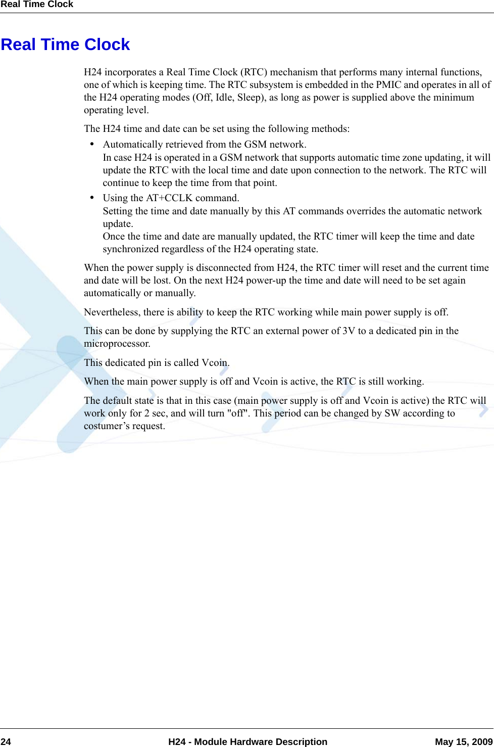 Real Time Clock24  H24 - Module Hardware Description May 15, 2009Real Time ClockH24 incorporates a Real Time Clock (RTC) mechanism that performs many internal functions, one of which is keeping time. The RTC subsystem is embedded in the PMIC and operates in all of the H24 operating modes (Off, Idle, Sleep), as long as power is supplied above the minimum operating level.The H24 time and date can be set using the following methods:•Automatically retrieved from the GSM network.In case H24 is operated in a GSM network that supports automatic time zone updating, it will update the RTC with the local time and date upon connection to the network. The RTC will continue to keep the time from that point.•Using the AT+CCLK command.Setting the time and date manually by this AT commands overrides the automatic network update.Once the time and date are manually updated, the RTC timer will keep the time and date synchronized regardless of the H24 operating state.When the power supply is disconnected from H24, the RTC timer will reset and the current time and date will be lost. On the next H24 power-up the time and date will need to be set again automatically or manually.Nevertheless, there is ability to keep the RTC working while main power supply is off.This can be done by supplying the RTC an external power of 3V to a dedicated pin in the microprocessor.This dedicated pin is called Vcoin.When the main power supply is off and Vcoin is active, the RTC is still working.The default state is that in this case (main power supply is off and Vcoin is active) the RTC will work only for 2 sec, and will turn &quot;off&quot;. This period can be changed by SW according to costumer’s request.
