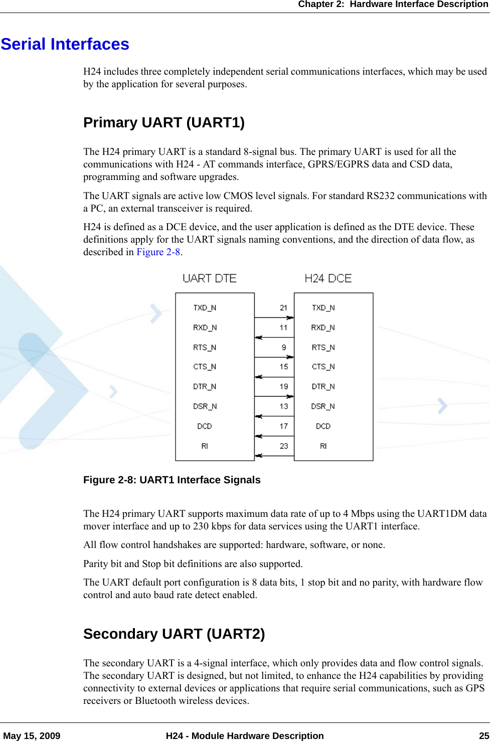 Chapter 2:  Hardware Interface Description May 15, 2009 H24 - Module Hardware Description 25Serial InterfacesH24 includes three completely independent serial communications interfaces, which may be used by the application for several purposes.Primary UART (UART1)The H24 primary UART is a standard 8-signal bus. The primary UART is used for all the communications with H24 - AT commands interface, GPRS/EGPRS data and CSD data, programming and software upgrades.The UART signals are active low CMOS level signals. For standard RS232 communications with a PC, an external transceiver is required.H24 is defined as a DCE device, and the user application is defined as the DTE device. These definitions apply for the UART signals naming conventions, and the direction of data flow, as described in Figure 2-8.Figure 2-8: UART1 Interface SignalsThe H24 primary UART supports maximum data rate of up to 4 Mbps using the UART1DM data mover interface and up to 230 kbps for data services using the UART1 interface.All flow control handshakes are supported: hardware, software, or none.Parity bit and Stop bit definitions are also supported.The UART default port configuration is 8 data bits, 1 stop bit and no parity, with hardware flow control and auto baud rate detect enabled.Secondary UART (UART2)The secondary UART is a 4-signal interface, which only provides data and flow control signals. The secondary UART is designed, but not limited, to enhance the H24 capabilities by providing connectivity to external devices or applications that require serial communications, such as GPS receivers or Bluetooth wireless devices.