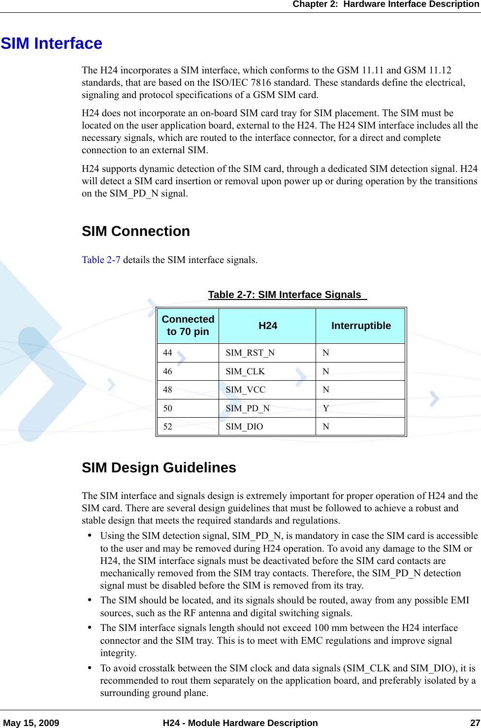 Chapter 2:  Hardware Interface Description May 15, 2009 H24 - Module Hardware Description 27SIM InterfaceThe H24 incorporates a SIM interface, which conforms to the GSM 11.11 and GSM 11.12 standards, that are based on the ISO/IEC 7816 standard. These standards define the electrical, signaling and protocol specifications of a GSM SIM card.H24 does not incorporate an on-board SIM card tray for SIM placement. The SIM must be located on the user application board, external to the H24. The H24 SIM interface includes all the necessary signals, which are routed to the interface connector, for a direct and complete connection to an external SIM.H24 supports dynamic detection of the SIM card, through a dedicated SIM detection signal. H24 will detect a SIM card insertion or removal upon power up or during operation by the transitions on the SIM_PD_N signal.SIM ConnectionTable 2-7 details the SIM interface signals.SIM Design GuidelinesThe SIM interface and signals design is extremely important for proper operation of H24 and the SIM card. There are several design guidelines that must be followed to achieve a robust and stable design that meets the required standards and regulations.•Using the SIM detection signal, SIM_PD_N, is mandatory in case the SIM card is accessible to the user and may be removed during H24 operation. To avoid any damage to the SIM or H24, the SIM interface signals must be deactivated before the SIM card contacts are mechanically removed from the SIM tray contacts. Therefore, the SIM_PD_N detection signal must be disabled before the SIM is removed from its tray.•The SIM should be located, and its signals should be routed, away from any possible EMI sources, such as the RF antenna and digital switching signals.•The SIM interface signals length should not exceed 100 mm between the H24 interface connector and the SIM tray. This is to meet with EMC regulations and improve signal integrity.•To avoid crosstalk between the SIM clock and data signals (SIM_CLK and SIM_DIO), it is recommended to rout them separately on the application board, and preferably isolated by a surrounding ground plane.Table 2-7: SIM Interface Signals Connected to 70 pin H24 Interruptible44 SIM_RST_N N46 SIM_CLK N48 SIM_VCC N50 SIM_PD_N Y52 SIM_DIO N