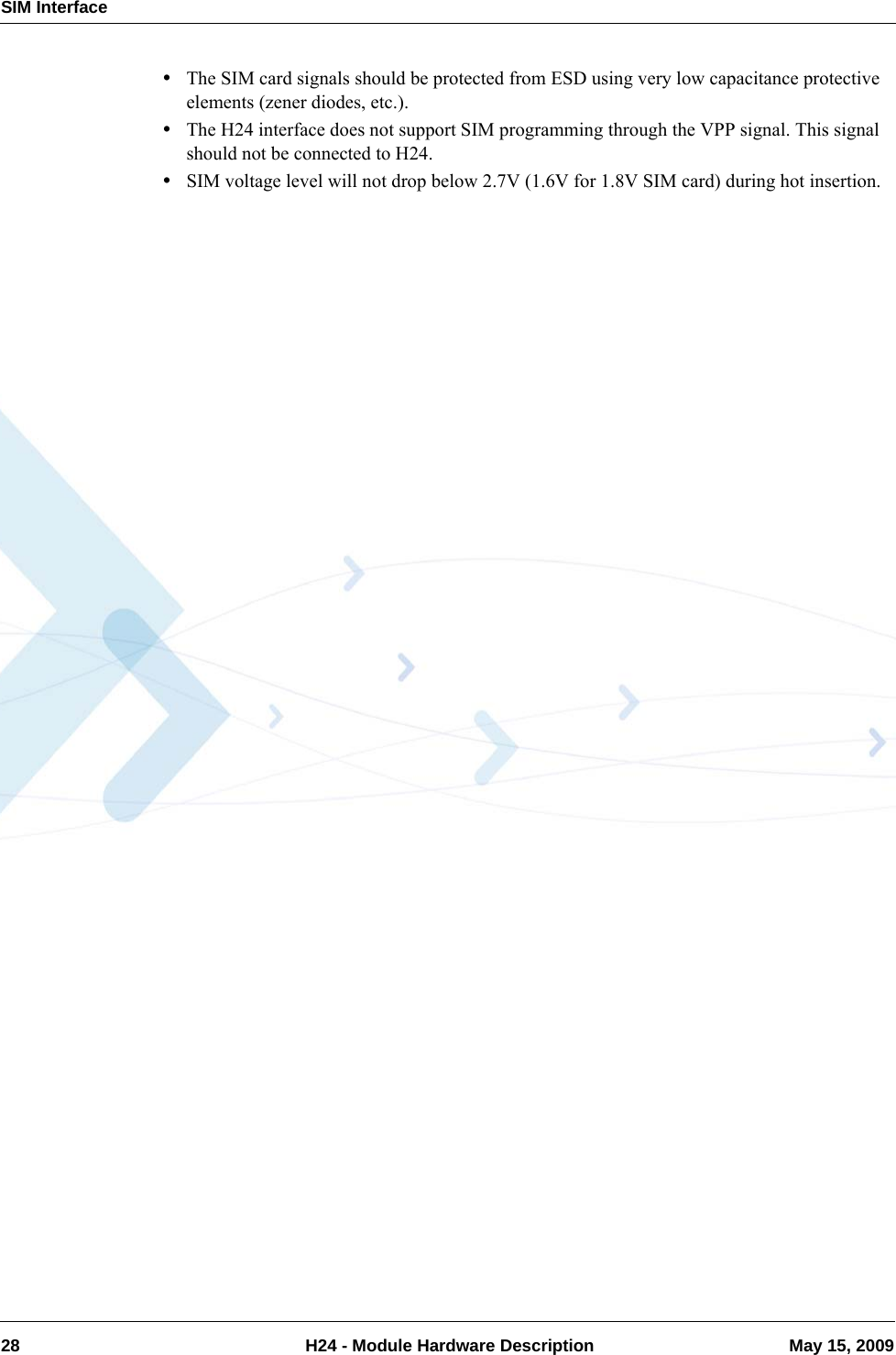 SIM Interface28  H24 - Module Hardware Description May 15, 2009•The SIM card signals should be protected from ESD using very low capacitance protective elements (zener diodes, etc.).•The H24 interface does not support SIM programming through the VPP signal. This signal should not be connected to H24.•SIM voltage level will not drop below 2.7V (1.6V for 1.8V SIM card) during hot insertion.