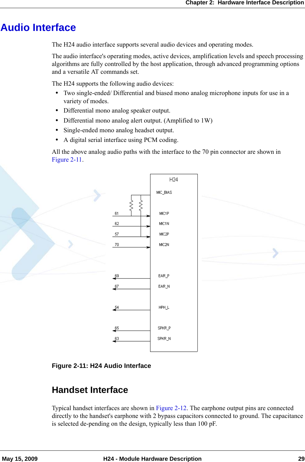 Chapter 2:  Hardware Interface Description May 15, 2009 H24 - Module Hardware Description 29Audio InterfaceThe H24 audio interface supports several audio devices and operating modes.The audio interface&apos;s operating modes, active devices, amplification levels and speech processing algorithms are fully controlled by the host application, through advanced programming options and a versatile AT commands set.The H24 supports the following audio devices:•Two single-ended/ Differential and biased mono analog microphone inputs for use in a variety of modes.•Differential mono analog speaker output.•Differential mono analog alert output. (Amplified to 1W)•Single-ended mono analog headset output.•A digital serial interface using PCM coding.All the above analog audio paths with the interface to the 70 pin connector are shown in Figure 2-11.Figure 2-11: H24 Audio InterfaceHandset InterfaceTypical handset interfaces are shown in Figure 2-12. The earphone output pins are connected directly to the handset&apos;s earphone with 2 bypass capacitors connected to ground. The capacitance is selected de-pending on the design, typically less than 100 pF.