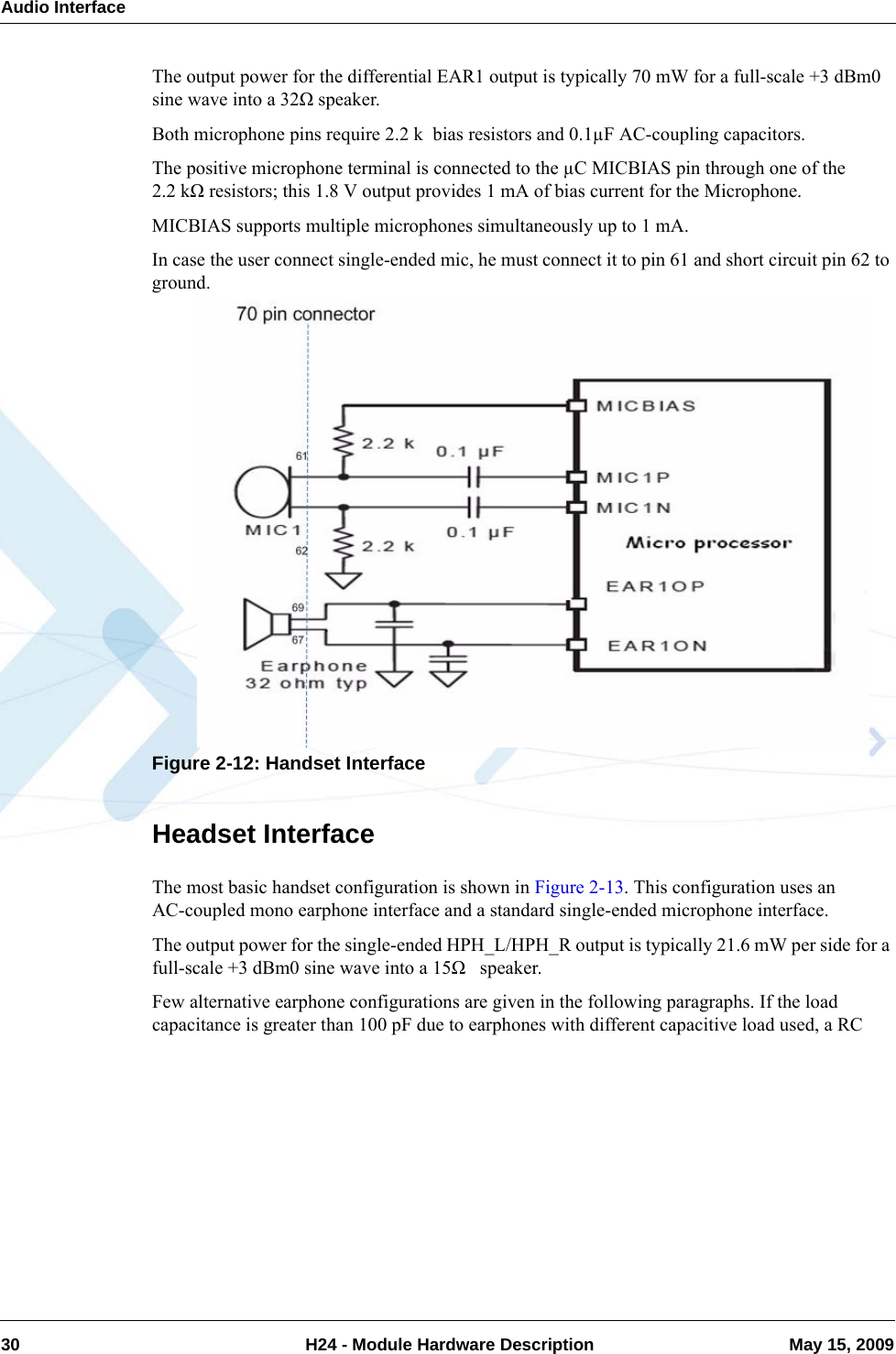 Audio Interface30  H24 - Module Hardware Description May 15, 2009The output power for the differential EAR1 output is typically 70 mW for a full-scale +3 dBm0 sine wave into a 32Ω speaker.Both microphone pins require 2.2 k  bias resistors and 0.1µF AC-coupling capacitors.The positive microphone terminal is connected to the µC MICBIAS pin through one of the 2.2 kΩ resistors; this 1.8 V output provides 1 mA of bias current for the Microphone. MICBIAS supports multiple microphones simultaneously up to 1 mA.In case the user connect single-ended mic, he must connect it to pin 61 and short circuit pin 62 to ground.Figure 2-12: Handset InterfaceHeadset InterfaceThe most basic handset configuration is shown in Figure 2-13. This configuration uses an AC-coupled mono earphone interface and a standard single-ended microphone interface.The output power for the single-ended HPH_L/HPH_R output is typically 21.6 mW per side for a full-scale +3 dBm0 sine wave into a 15Ω   speaker.Few alternative earphone configurations are given in the following paragraphs. If the load capacitance is greater than 100 pF due to earphones with different capacitive load used, a RC 