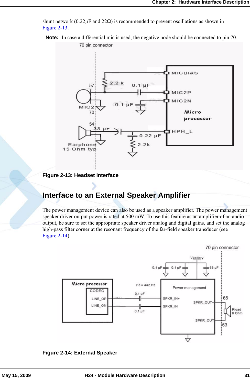 Chapter 2:  Hardware Interface Description May 15, 2009 H24 - Module Hardware Description 31shunt network (0.22µF and 22Ω) is recommended to prevent oscillations as shown in Figure 2-13.Note: In case a differential mic is used, the negative node should be connected to pin 70.Figure 2-13: Headset InterfaceInterface to an External Speaker AmplifierThe power management device can also be used as a speaker amplifier. The power management speaker driver output power is rated at 500 mW. To use this feature as an amplifier of an audio output, be sure to set the appropriate speaker driver analog and digital gains, and set the analog high-pass filter corner at the resonant frequency of the far-field speaker transducer (see Figure 2-14).Figure 2-14: External Speaker