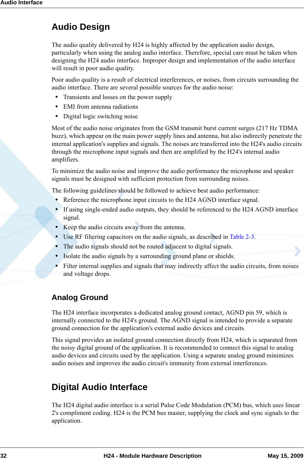 Audio Interface32  H24 - Module Hardware Description May 15, 2009Audio DesignThe audio quality delivered by H24 is highly affected by the application audio design, particularly when using the analog audio interface. Therefore, special care must be taken when designing the H24 audio interface. Improper design and implementation of the audio interface will result in poor audio quality.Poor audio quality is a result of electrical interferences, or noises, from circuits surrounding the audio interface. There are several possible sources for the audio noise:•Transients and losses on the power supply•EMI from antenna radiations•Digital logic switching noiseMost of the audio noise originates from the GSM transmit burst current surges (217 Hz TDMA buzz), which appear on the main power supply lines and antenna, but also indirectly penetrate the internal application&apos;s supplies and signals. The noises are transferred into the H24&apos;s audio circuits through the microphone input signals and then are amplified by the H24&apos;s internal audio amplifiers.To minimize the audio noise and improve the audio performance the microphone and speaker signals must be designed with sufficient protection from surrounding noises.The following guidelines should be followed to achieve best audio performance:•Reference the microphone input circuits to the H24 AGND interface signal.•If using single-ended audio outputs, they should be referenced to the H24 AGND interface signal.•Keep the audio circuits away from the antenna.•Use RF filtering capacitors on the audio signals, as described in Table 2-3.•The audio signals should not be routed adjacent to digital signals.•Isolate the audio signals by a surrounding ground plane or shields.•Filter internal supplies and signals that may indirectly affect the audio circuits, from noises and voltage drops.Analog GroundThe H24 interface incorporates a dedicated analog ground contact, AGND pin 59, which is internally connected to the H24&apos;s ground. The AGND signal is intended to provide a separate ground connection for the application&apos;s external audio devices and circuits.This signal provides an isolated ground connection directly from H24, which is separated from the noisy digital ground of the application. It is recommended to connect this signal to analog audio devices and circuits used by the application. Using a separate analog ground minimizes audio noises and improves the audio circuit&apos;s immunity from external interferences.Digital Audio InterfaceThe H24 digital audio interface is a serial Pulse Code Modulation (PCM) bus, which uses linear 2&apos;s compliment coding. H24 is the PCM bus master, supplying the clock and sync signals to the application.
