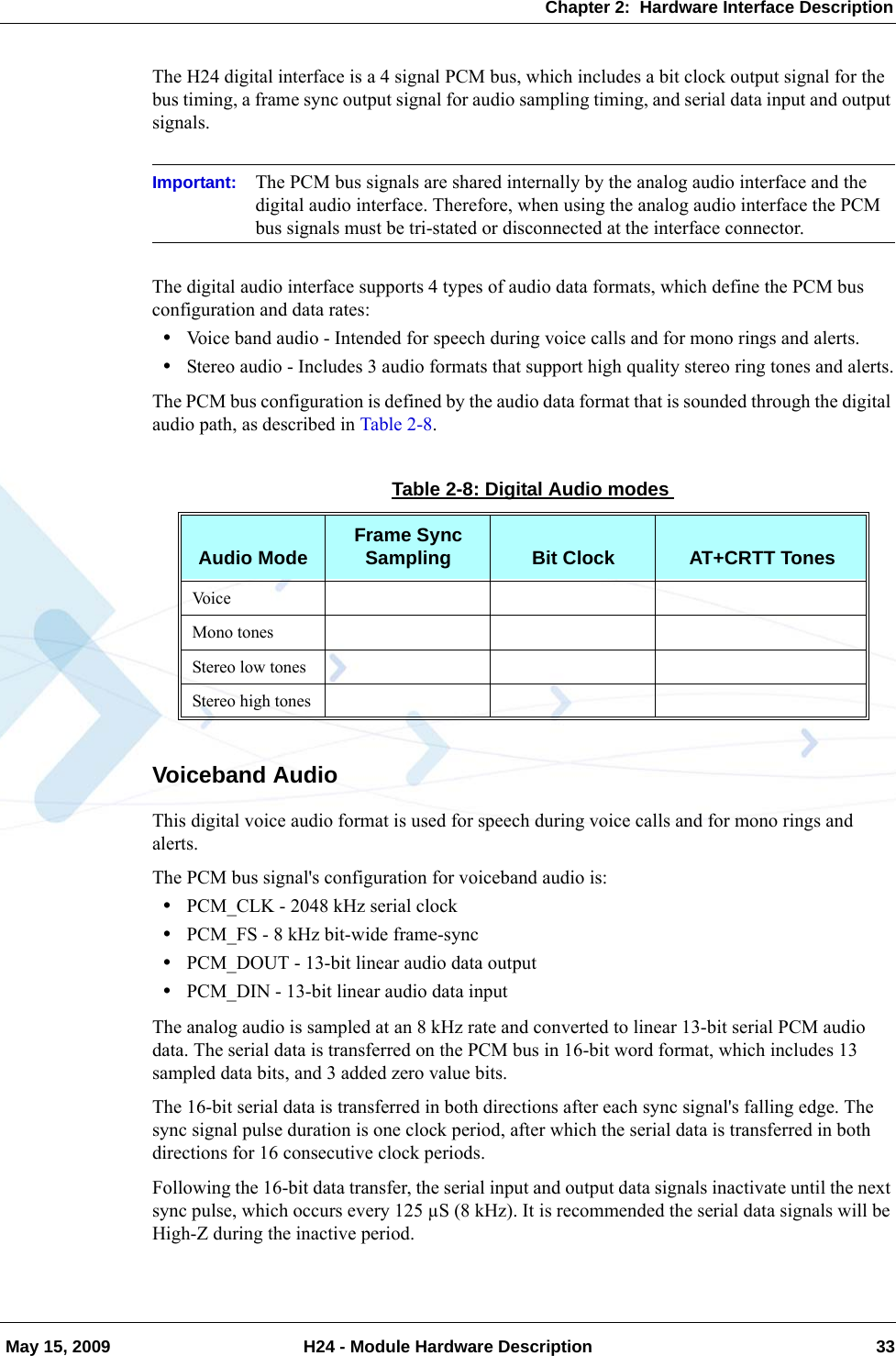 Chapter 2:  Hardware Interface Description May 15, 2009 H24 - Module Hardware Description 33The H24 digital interface is a 4 signal PCM bus, which includes a bit clock output signal for the bus timing, a frame sync output signal for audio sampling timing, and serial data input and output signals.Important: The PCM bus signals are shared internally by the analog audio interface and the digital audio interface. Therefore, when using the analog audio interface the PCM bus signals must be tri-stated or disconnected at the interface connector.The digital audio interface supports 4 types of audio data formats, which define the PCM bus configuration and data rates:•Voice band audio - Intended for speech during voice calls and for mono rings and alerts.•Stereo audio - Includes 3 audio formats that support high quality stereo ring tones and alerts.The PCM bus configuration is defined by the audio data format that is sounded through the digital audio path, as described in Table 2-8.Voiceband AudioThis digital voice audio format is used for speech during voice calls and for mono rings and alerts.The PCM bus signal&apos;s configuration for voiceband audio is:•PCM_CLK - 2048 kHz serial clock•PCM_FS - 8 kHz bit-wide frame-sync•PCM_DOUT - 13-bit linear audio data output•PCM_DIN - 13-bit linear audio data inputThe analog audio is sampled at an 8 kHz rate and converted to linear 13-bit serial PCM audio data. The serial data is transferred on the PCM bus in 16-bit word format, which includes 13 sampled data bits, and 3 added zero value bits.The 16-bit serial data is transferred in both directions after each sync signal&apos;s falling edge. The sync signal pulse duration is one clock period, after which the serial data is transferred in both directions for 16 consecutive clock periods.Following the 16-bit data transfer, the serial input and output data signals inactivate until the next sync pulse, which occurs every 125 µS (8 kHz). It is recommended the serial data signals will be High-Z during the inactive period.Table 2-8: Digital Audio modesAudio Mode Frame Sync Sampling Bit Clock AT+CRTT TonesVo i c eMono tonesStereo low tonesStereo high tones