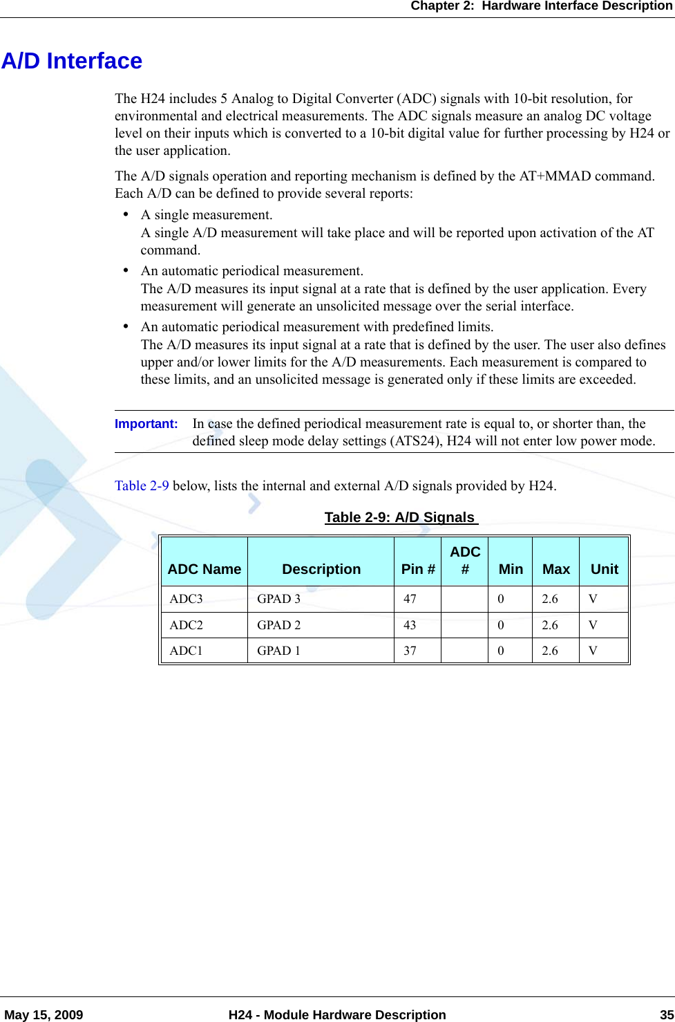 Chapter 2:  Hardware Interface Description May 15, 2009 H24 - Module Hardware Description 35A/D InterfaceThe H24 includes 5 Analog to Digital Converter (ADC) signals with 10-bit resolution, for environmental and electrical measurements. The ADC signals measure an analog DC voltage level on their inputs which is converted to a 10-bit digital value for further processing by H24 or the user application.The A/D signals operation and reporting mechanism is defined by the AT+MMAD command. Each A/D can be defined to provide several reports:•A single measurement.A single A/D measurement will take place and will be reported upon activation of the AT command.•An automatic periodical measurement.The A/D measures its input signal at a rate that is defined by the user application. Every measurement will generate an unsolicited message over the serial interface.•An automatic periodical measurement with predefined limits.The A/D measures its input signal at a rate that is defined by the user. The user also defines upper and/or lower limits for the A/D measurements. Each measurement is compared to these limits, and an unsolicited message is generated only if these limits are exceeded.Important: In case the defined periodical measurement rate is equal to, or shorter than, the defined sleep mode delay settings (ATS24), H24 will not enter low power mode.Table 2-9 below, lists the internal and external A/D signals provided by H24.Table 2-9: A/D SignalsADC Name Description Pin # ADC #Min Max UnitADC3 GPAD 3 47 0 2.6 VADC2 GPAD 2 43 0 2.6 VADC1 GPAD 1 37 0 2.6 V