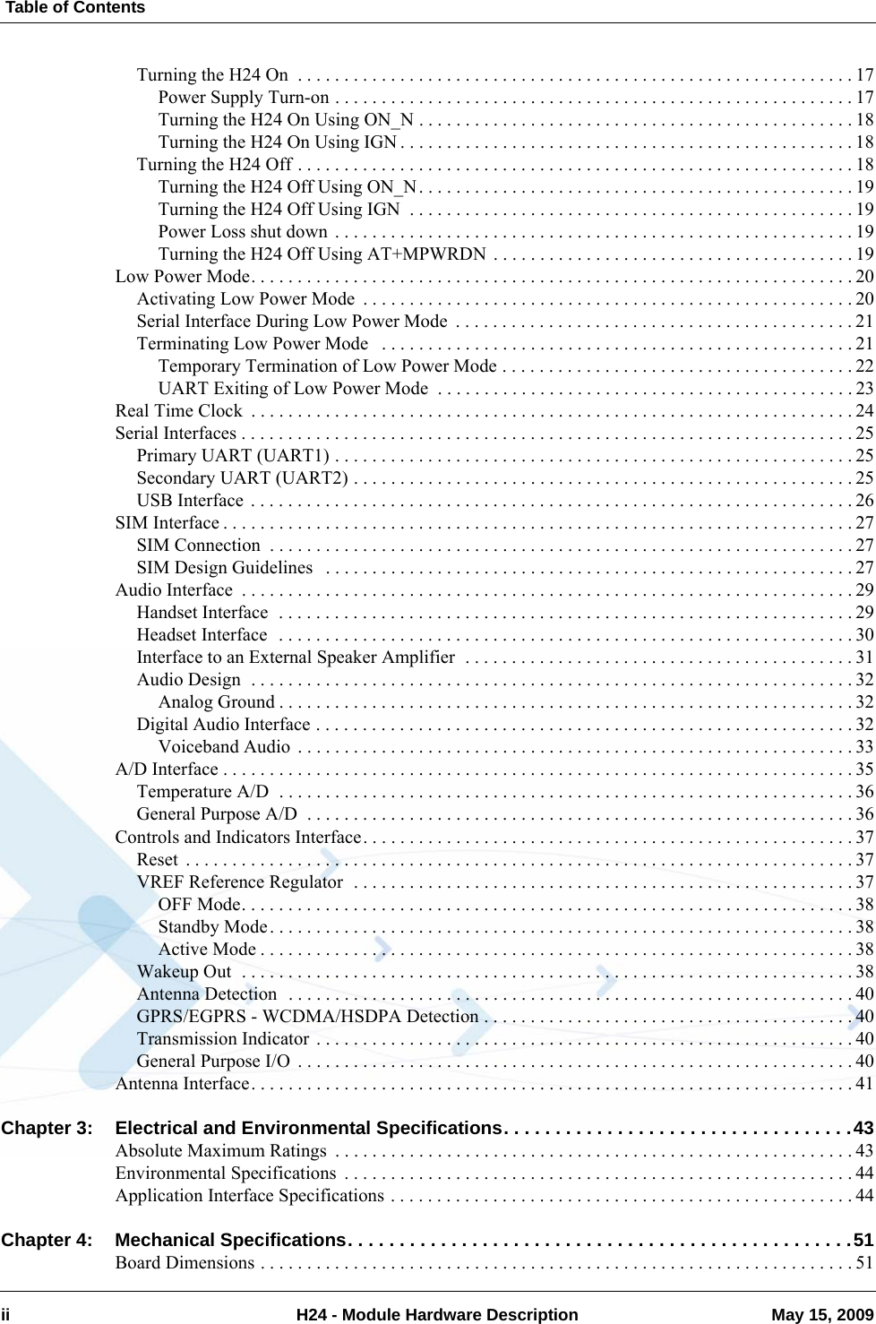  Table of Contentsii H24 - Module Hardware Description May 15, 2009Turning the H24 On  . . . . . . . . . . . . . . . . . . . . . . . . . . . . . . . . . . . . . . . . . . . . . . . . . . . . . . . . . . . . 17Power Supply Turn-on . . . . . . . . . . . . . . . . . . . . . . . . . . . . . . . . . . . . . . . . . . . . . . . . . . . . . . . . 17Turning the H24 On Using ON_N . . . . . . . . . . . . . . . . . . . . . . . . . . . . . . . . . . . . . . . . . . . . . . . 18Turning the H24 On Using IGN . . . . . . . . . . . . . . . . . . . . . . . . . . . . . . . . . . . . . . . . . . . . . . . . . 18Turning the H24 Off . . . . . . . . . . . . . . . . . . . . . . . . . . . . . . . . . . . . . . . . . . . . . . . . . . . . . . . . . . . . 18Turning the H24 Off Using ON_N. . . . . . . . . . . . . . . . . . . . . . . . . . . . . . . . . . . . . . . . . . . . . . . 19Turning the H24 Off Using IGN  . . . . . . . . . . . . . . . . . . . . . . . . . . . . . . . . . . . . . . . . . . . . . . . . 19Power Loss shut down  . . . . . . . . . . . . . . . . . . . . . . . . . . . . . . . . . . . . . . . . . . . . . . . . . . . . . . . . 19Turning the H24 Off Using AT+MPWRDN . . . . . . . . . . . . . . . . . . . . . . . . . . . . . . . . . . . . . . . 19Low Power Mode. . . . . . . . . . . . . . . . . . . . . . . . . . . . . . . . . . . . . . . . . . . . . . . . . . . . . . . . . . . . . . . . . 20Activating Low Power Mode  . . . . . . . . . . . . . . . . . . . . . . . . . . . . . . . . . . . . . . . . . . . . . . . . . . . . . 20Serial Interface During Low Power Mode  . . . . . . . . . . . . . . . . . . . . . . . . . . . . . . . . . . . . . . . . . . . 21Terminating Low Power Mode   . . . . . . . . . . . . . . . . . . . . . . . . . . . . . . . . . . . . . . . . . . . . . . . . . . .21Temporary Termination of Low Power Mode . . . . . . . . . . . . . . . . . . . . . . . . . . . . . . . . . . . . . . 22UART Exiting of Low Power Mode  . . . . . . . . . . . . . . . . . . . . . . . . . . . . . . . . . . . . . . . . . . . . . 23Real Time Clock  . . . . . . . . . . . . . . . . . . . . . . . . . . . . . . . . . . . . . . . . . . . . . . . . . . . . . . . . . . . . . . . . . 24Serial Interfaces . . . . . . . . . . . . . . . . . . . . . . . . . . . . . . . . . . . . . . . . . . . . . . . . . . . . . . . . . . . . . . . . . . 25Primary UART (UART1) . . . . . . . . . . . . . . . . . . . . . . . . . . . . . . . . . . . . . . . . . . . . . . . . . . . . . . . . 25Secondary UART (UART2) . . . . . . . . . . . . . . . . . . . . . . . . . . . . . . . . . . . . . . . . . . . . . . . . . . . . . . 25USB Interface  . . . . . . . . . . . . . . . . . . . . . . . . . . . . . . . . . . . . . . . . . . . . . . . . . . . . . . . . . . . . . . . . . 26SIM Interface . . . . . . . . . . . . . . . . . . . . . . . . . . . . . . . . . . . . . . . . . . . . . . . . . . . . . . . . . . . . . . . . . . . . 27SIM Connection  . . . . . . . . . . . . . . . . . . . . . . . . . . . . . . . . . . . . . . . . . . . . . . . . . . . . . . . . . . . . . . . 27SIM Design Guidelines   . . . . . . . . . . . . . . . . . . . . . . . . . . . . . . . . . . . . . . . . . . . . . . . . . . . . . . . . . 27Audio Interface  . . . . . . . . . . . . . . . . . . . . . . . . . . . . . . . . . . . . . . . . . . . . . . . . . . . . . . . . . . . . . . . . . . 29Handset Interface  . . . . . . . . . . . . . . . . . . . . . . . . . . . . . . . . . . . . . . . . . . . . . . . . . . . . . . . . . . . . . . 29Headset Interface  . . . . . . . . . . . . . . . . . . . . . . . . . . . . . . . . . . . . . . . . . . . . . . . . . . . . . . . . . . . . . . 30Interface to an External Speaker Amplifier  . . . . . . . . . . . . . . . . . . . . . . . . . . . . . . . . . . . . . . . . . . 31Audio Design  . . . . . . . . . . . . . . . . . . . . . . . . . . . . . . . . . . . . . . . . . . . . . . . . . . . . . . . . . . . . . . . . . 32Analog Ground . . . . . . . . . . . . . . . . . . . . . . . . . . . . . . . . . . . . . . . . . . . . . . . . . . . . . . . . . . . . . . 32Digital Audio Interface . . . . . . . . . . . . . . . . . . . . . . . . . . . . . . . . . . . . . . . . . . . . . . . . . . . . . . . . . . 32Voiceband Audio  . . . . . . . . . . . . . . . . . . . . . . . . . . . . . . . . . . . . . . . . . . . . . . . . . . . . . . . . . . . . 33A/D Interface . . . . . . . . . . . . . . . . . . . . . . . . . . . . . . . . . . . . . . . . . . . . . . . . . . . . . . . . . . . . . . . . . . . . 35Temperature A/D  . . . . . . . . . . . . . . . . . . . . . . . . . . . . . . . . . . . . . . . . . . . . . . . . . . . . . . . . . . . . . . 36General Purpose A/D  . . . . . . . . . . . . . . . . . . . . . . . . . . . . . . . . . . . . . . . . . . . . . . . . . . . . . . . . . . . 36Controls and Indicators Interface. . . . . . . . . . . . . . . . . . . . . . . . . . . . . . . . . . . . . . . . . . . . . . . . . . . . . 37Reset  . . . . . . . . . . . . . . . . . . . . . . . . . . . . . . . . . . . . . . . . . . . . . . . . . . . . . . . . . . . . . . . . . . . . . . . . 37VREF Reference Regulator  . . . . . . . . . . . . . . . . . . . . . . . . . . . . . . . . . . . . . . . . . . . . . . . . . . . . . . 37OFF Mode. . . . . . . . . . . . . . . . . . . . . . . . . . . . . . . . . . . . . . . . . . . . . . . . . . . . . . . . . . . . . . . . . . 38Standby Mode. . . . . . . . . . . . . . . . . . . . . . . . . . . . . . . . . . . . . . . . . . . . . . . . . . . . . . . . . . . . . . . 38Active Mode . . . . . . . . . . . . . . . . . . . . . . . . . . . . . . . . . . . . . . . . . . . . . . . . . . . . . . . . . . . . . . . . 38Wakeup Out  . . . . . . . . . . . . . . . . . . . . . . . . . . . . . . . . . . . . . . . . . . . . . . . . . . . . . . . . . . . . . . . . . . 38Antenna Detection  . . . . . . . . . . . . . . . . . . . . . . . . . . . . . . . . . . . . . . . . . . . . . . . . . . . . . . . . . . . . . 40GPRS/EGPRS - WCDMA/HSDPA Detection . . . . . . . . . . . . . . . . . . . . . . . . . . . . . . . . . . . . . . . . 40Transmission Indicator . . . . . . . . . . . . . . . . . . . . . . . . . . . . . . . . . . . . . . . . . . . . . . . . . . . . . . . . . . 40General Purpose I/O  . . . . . . . . . . . . . . . . . . . . . . . . . . . . . . . . . . . . . . . . . . . . . . . . . . . . . . . . . . . . 40Antenna Interface. . . . . . . . . . . . . . . . . . . . . . . . . . . . . . . . . . . . . . . . . . . . . . . . . . . . . . . . . . . . . . . . . 41Chapter 3: Electrical and Environmental Specifications. . . . . . . . . . . . . . . . . . . . . . . . . . . . . . . . . .43Absolute Maximum Ratings  . . . . . . . . . . . . . . . . . . . . . . . . . . . . . . . . . . . . . . . . . . . . . . . . . . . . . . . . 43Environmental Specifications  . . . . . . . . . . . . . . . . . . . . . . . . . . . . . . . . . . . . . . . . . . . . . . . . . . . . . . . 44Application Interface Specifications . . . . . . . . . . . . . . . . . . . . . . . . . . . . . . . . . . . . . . . . . . . . . . . . . . 44Chapter 4: Mechanical Specifications. . . . . . . . . . . . . . . . . . . . . . . . . . . . . . . . . . . . . . . . . . . . . . . . .51Board Dimensions . . . . . . . . . . . . . . . . . . . . . . . . . . . . . . . . . . . . . . . . . . . . . . . . . . . . . . . . . . . . . . . . 51