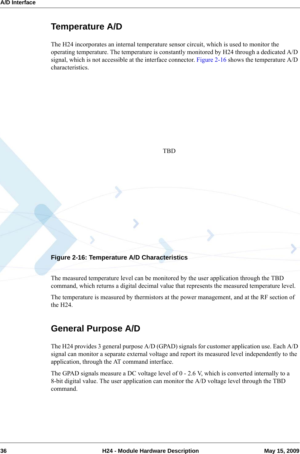 A/D Interface36  H24 - Module Hardware Description May 15, 2009Temperature A/DThe H24 incorporates an internal temperature sensor circuit, which is used to monitor the operating temperature. The temperature is constantly monitored by H24 through a dedicated A/D signal, which is not accessible at the interface connector. Figure 2-16 shows the temperature A/D characteristics.Figure 2-16: Temperature A/D CharacteristicsThe measured temperature level can be monitored by the user application through the TBD command, which returns a digital decimal value that represents the measured temperature level.The temperature is measured by thermistors at the power management, and at the RF section of the H24.General Purpose A/DThe H24 provides 3 general purpose A/D (GPAD) signals for customer application use. Each A/D signal can monitor a separate external voltage and report its measured level independently to the application, through the AT command interface.The GPAD signals measure a DC voltage level of 0 - 2.6 V, which is converted internally to a 8-bit digital value. The user application can monitor the A/D voltage level through the TBD command.TBD
