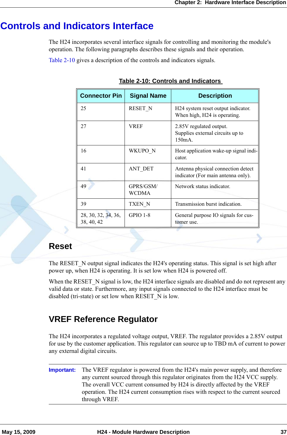 Chapter 2:  Hardware Interface Description May 15, 2009 H24 - Module Hardware Description 37Controls and Indicators InterfaceThe H24 incorporates several interface signals for controlling and monitoring the module&apos;s operation. The following paragraphs describes these signals and their operation.Table 2-10 gives a description of the controls and indicators signals.ResetThe RESET_N output signal indicates the H24&apos;s operating status. This signal is set high after power up, when H24 is operating. It is set low when H24 is powered off.When the RESET_N signal is low, the H24 interface signals are disabled and do not represent any valid data or state. Furthermore, any input signals connected to the H24 interface must be disabled (tri-state) or set low when RESET_N is low.VREF Reference RegulatorThe H24 incorporates a regulated voltage output, VREF. The regulator provides a 2.85V output for use by the customer application. This regulator can source up to TBD mA of current to power any external digital circuits.Important: The VREF regulator is powered from the H24&apos;s main power supply, and therefore any current sourced through this regulator originates from the H24 VCC supply. The overall VCC current consumed by H24 is directly affected by the VREF operation. The H24 current consumption rises with respect to the current sourced through VREF.Table 2-10: Controls and IndicatorsConnector Pin Signal Name Description25 RESET_N H24 system reset output indicator.When high, H24 is operating.27 VREF 2.85V regulated output.Supplies external circuits up to 150mA.16 WKUPO_N Host application wake-up signal indi-cator.41 ANT_DET Antenna physical connection detect indicator (For main antenna only).49 GPRS/GSM/WCDMANetwork status indicator.39 TXEN_N Transmission burst indication.28, 30, 32, 34, 36, 38, 40, 42GPIO 1-8 General purpose IO signals for cus-tomer use.