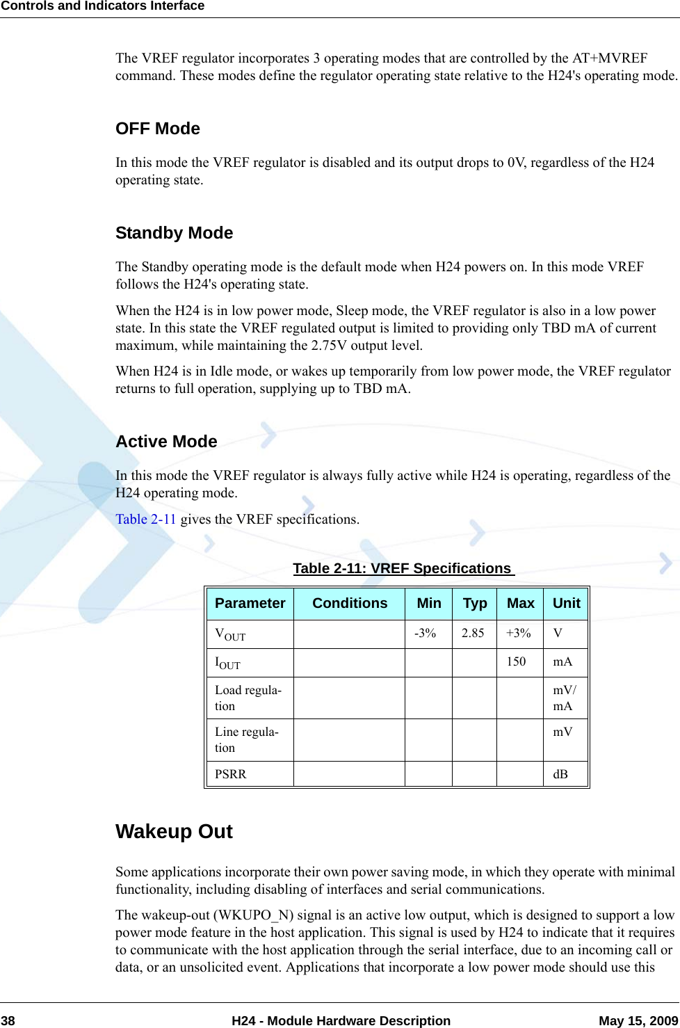Controls and Indicators Interface38  H24 - Module Hardware Description May 15, 2009The VREF regulator incorporates 3 operating modes that are controlled by the AT+MVREF command. These modes define the regulator operating state relative to the H24&apos;s operating mode.OFF ModeIn this mode the VREF regulator is disabled and its output drops to 0V, regardless of the H24 operating state.Standby ModeThe Standby operating mode is the default mode when H24 powers on. In this mode VREF follows the H24&apos;s operating state.When the H24 is in low power mode, Sleep mode, the VREF regulator is also in a low power state. In this state the VREF regulated output is limited to providing only TBD mA of current maximum, while maintaining the 2.75V output level.When H24 is in Idle mode, or wakes up temporarily from low power mode, the VREF regulator returns to full operation, supplying up to TBD mA.Active ModeIn this mode the VREF regulator is always fully active while H24 is operating, regardless of the H24 operating mode.Table 2-11 gives the VREF specifications.Wakeup OutSome applications incorporate their own power saving mode, in which they operate with minimal functionality, including disabling of interfaces and serial communications.The wakeup-out (WKUPO_N) signal is an active low output, which is designed to support a low power mode feature in the host application. This signal is used by H24 to indicate that it requires to communicate with the host application through the serial interface, due to an incoming call or data, or an unsolicited event. Applications that incorporate a low power mode should use this Table 2-11: VREF SpecificationsParameter Conditions Min Typ Max UnitVOUT -3% 2.85 +3% VIOUT 150 mALoad regula-tionmV/mALine regula-tionmVPSRR dB