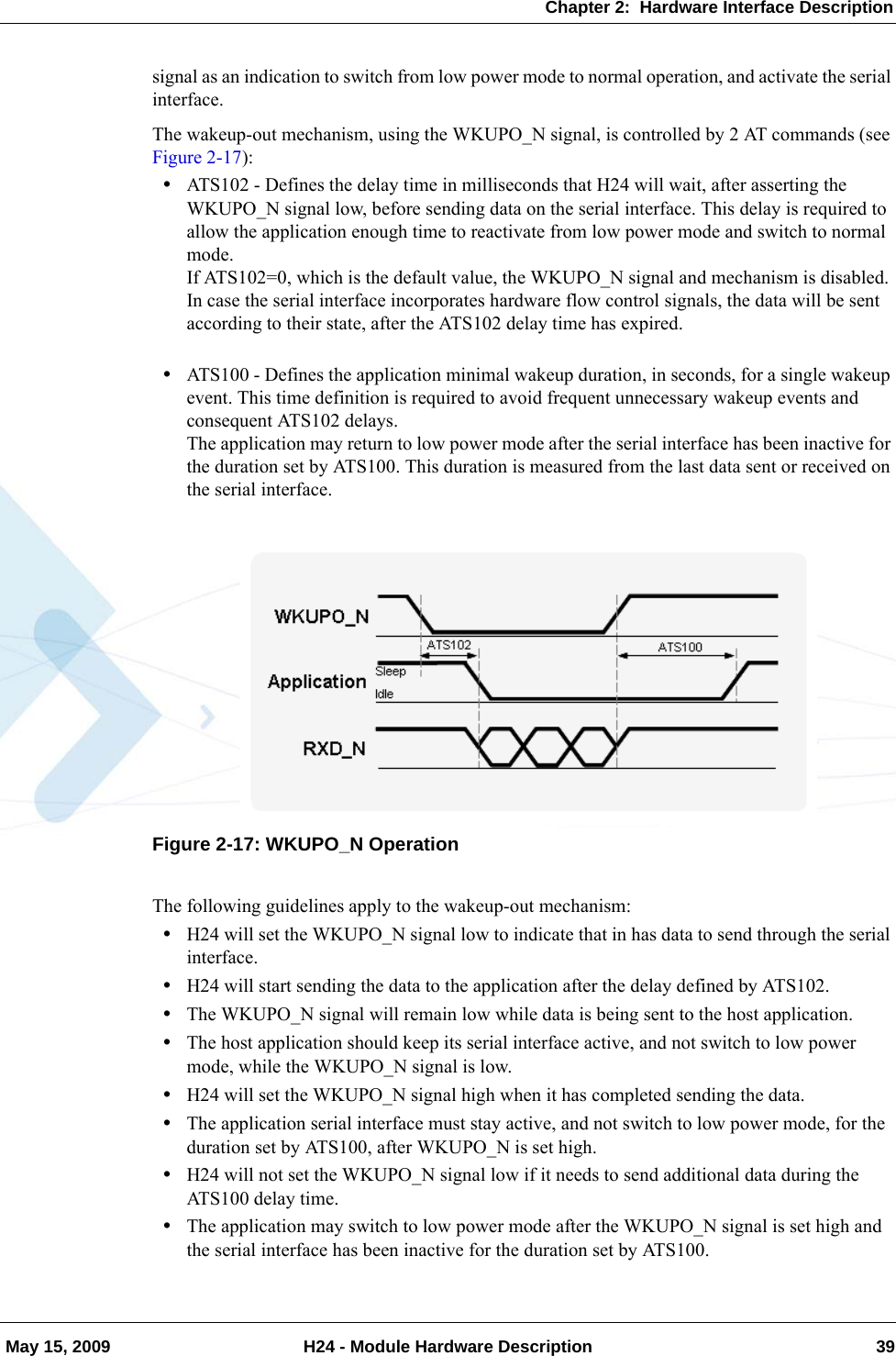 Chapter 2:  Hardware Interface Description May 15, 2009 H24 - Module Hardware Description 39signal as an indication to switch from low power mode to normal operation, and activate the serial interface.The wakeup-out mechanism, using the WKUPO_N signal, is controlled by 2 AT commands (see Figure 2-17):•ATS102 - Defines the delay time in milliseconds that H24 will wait, after asserting the WKUPO_N signal low, before sending data on the serial interface. This delay is required to allow the application enough time to reactivate from low power mode and switch to normal mode.If ATS102=0, which is the default value, the WKUPO_N signal and mechanism is disabled.In case the serial interface incorporates hardware flow control signals, the data will be sent according to their state, after the ATS102 delay time has expired.•ATS100 - Defines the application minimal wakeup duration, in seconds, for a single wakeup event. This time definition is required to avoid frequent unnecessary wakeup events and consequent ATS102 delays.The application may return to low power mode after the serial interface has been inactive for the duration set by ATS100. This duration is measured from the last data sent or received on the serial interface.Figure 2-17: WKUPO_N OperationThe following guidelines apply to the wakeup-out mechanism:•H24 will set the WKUPO_N signal low to indicate that in has data to send through the serial interface.•H24 will start sending the data to the application after the delay defined by ATS102.•The WKUPO_N signal will remain low while data is being sent to the host application.•The host application should keep its serial interface active, and not switch to low power mode, while the WKUPO_N signal is low.•H24 will set the WKUPO_N signal high when it has completed sending the data.•The application serial interface must stay active, and not switch to low power mode, for the duration set by ATS100, after WKUPO_N is set high.•H24 will not set the WKUPO_N signal low if it needs to send additional data during the ATS100 delay time.•The application may switch to low power mode after the WKUPO_N signal is set high and the serial interface has been inactive for the duration set by ATS100.