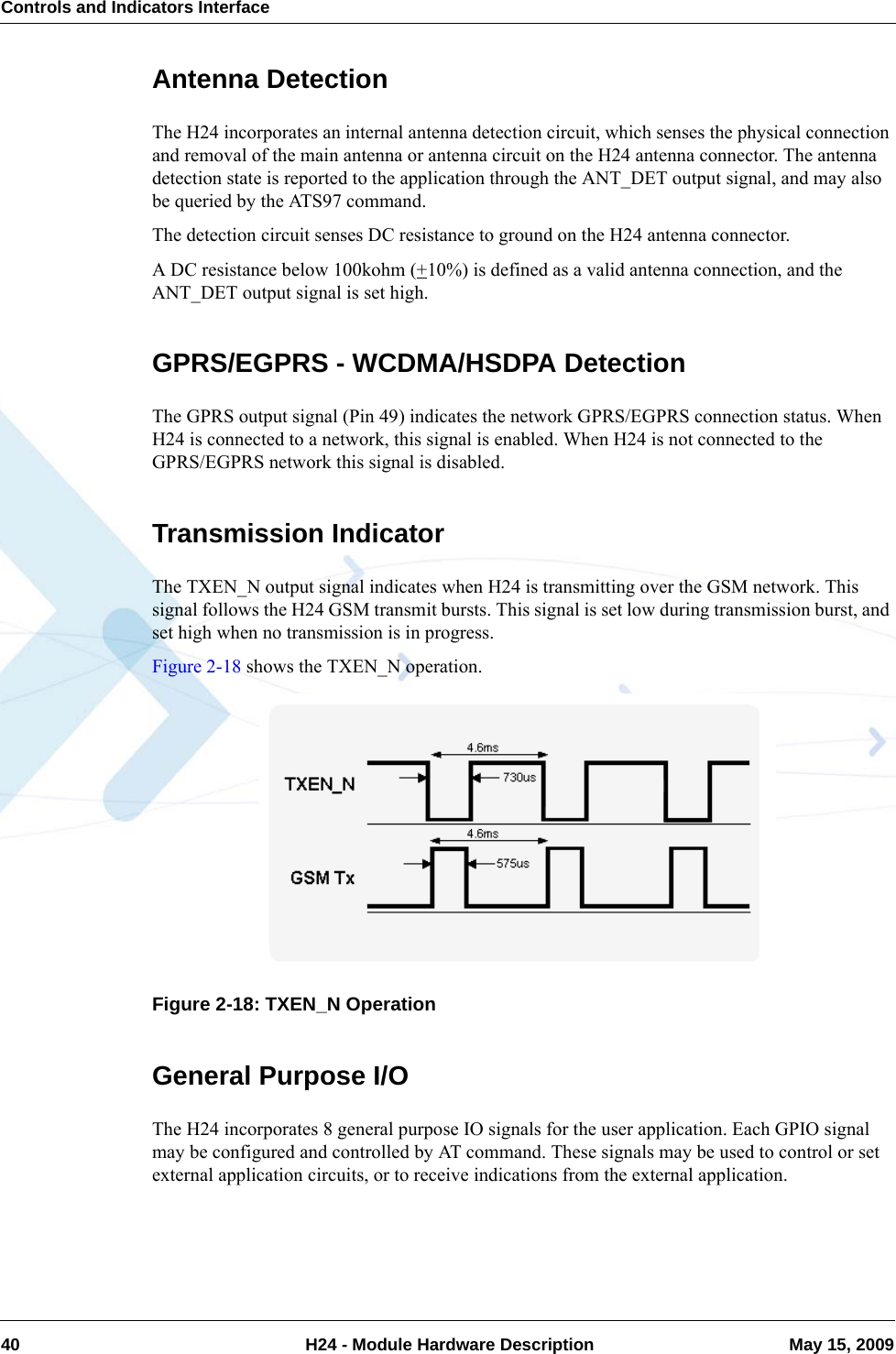Controls and Indicators Interface40  H24 - Module Hardware Description May 15, 2009Antenna DetectionThe H24 incorporates an internal antenna detection circuit, which senses the physical connection and removal of the main antenna or antenna circuit on the H24 antenna connector. The antenna detection state is reported to the application through the ANT_DET output signal, and may also be queried by the ATS97 command.The detection circuit senses DC resistance to ground on the H24 antenna connector.A DC resistance below 100kohm (+10%) is defined as a valid antenna connection, and the ANT_DET output signal is set high.GPRS/EGPRS - WCDMA/HSDPA DetectionThe GPRS output signal (Pin 49) indicates the network GPRS/EGPRS connection status. When H24 is connected to a network, this signal is enabled. When H24 is not connected to the GPRS/EGPRS network this signal is disabled.Transmission IndicatorThe TXEN_N output signal indicates when H24 is transmitting over the GSM network. This signal follows the H24 GSM transmit bursts. This signal is set low during transmission burst, and set high when no transmission is in progress.Figure 2-18 shows the TXEN_N operation.Figure 2-18: TXEN_N OperationGeneral Purpose I/OThe H24 incorporates 8 general purpose IO signals for the user application. Each GPIO signal may be configured and controlled by AT command. These signals may be used to control or set external application circuits, or to receive indications from the external application.