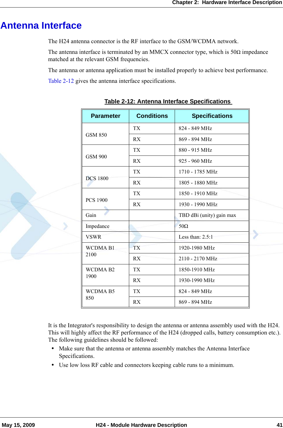 Chapter 2:  Hardware Interface Description May 15, 2009 H24 - Module Hardware Description 41Antenna InterfaceThe H24 antenna connector is the RF interface to the GSM/WCDMA network.The antenna interface is terminated by an MMCX connector type, which is 50Ω impedance matched at the relevant GSM frequencies.The antenna or antenna application must be installed properly to achieve best performance.Table 2-12 gives the antenna interface specifications.It is the Integrator&apos;s responsibility to design the antenna or antenna assembly used with the H24. This will highly affect the RF performance of the H24 (dropped calls, battery consumption etc.). The following guidelines should be followed:•Make sure that the antenna or antenna assembly matches the Antenna Interface Specifications.•Use low loss RF cable and connectors keeping cable runs to a minimum.Table 2-12: Antenna Interface SpecificationsParameter Conditions SpecificationsGSM 850TX 824 - 849 MHzRX 869 - 894 MHzGSM 900TX 880 - 915 MHzRX 925 - 960 MHzDCS 1800TX 1710 - 1785 MHzRX 1805 - 1880 MHzPCS 1900TX 1850 - 1910 MHzRX 1930 - 1990 MHzGain TBD dBi (unity) gain maxImpedance 50ΩVSWR Less than: 2.5:1WCDMA B1   2100TX 1920-1980 MHzRX 2110 - 2170 MHzWCDMA B2   1900TX 1850-1910 MHzRX 1930-1990 MHzWCDMA B5850TX 824 - 849 MHzRX 869 - 894 MHz