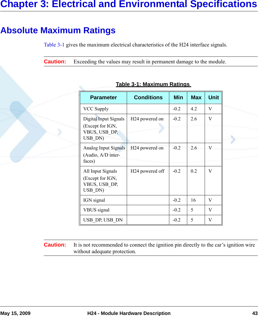 May 15, 2009 H24 - Module Hardware Description 43Chapter 3: Electrical and Environmental SpecificationsAbsolute Maximum RatingsTable 3-1 gives the maximum electrical characteristics of the H24 interface signals.Caution: Exceeding the values may result in permanent damage to the module.Caution: It is not recommended to connect the ignition pin directly to the car’s ignition wire  without adequate protection.Table 3-1: Maximum RatingsParameter Conditions Min Max UnitVCC Supply -0.2 4.2 VDigital Input Signals(Except for IGN, VBUS, USB_DP, USB_DN)H24 powered on -0.2 2.6 VAnalog Input Signals(Audio, A/D inter-faces)H24 powered on -0.2 2.6 VAll Input Signals(Except for IGN, VBUS, USB_DP, USB_DN)H24 powered off -0.2 0.2 VIGN signal -0.2 16 VVBUS signal -0.2 5 VUSB_DP, USB_DN -0.2 5 V