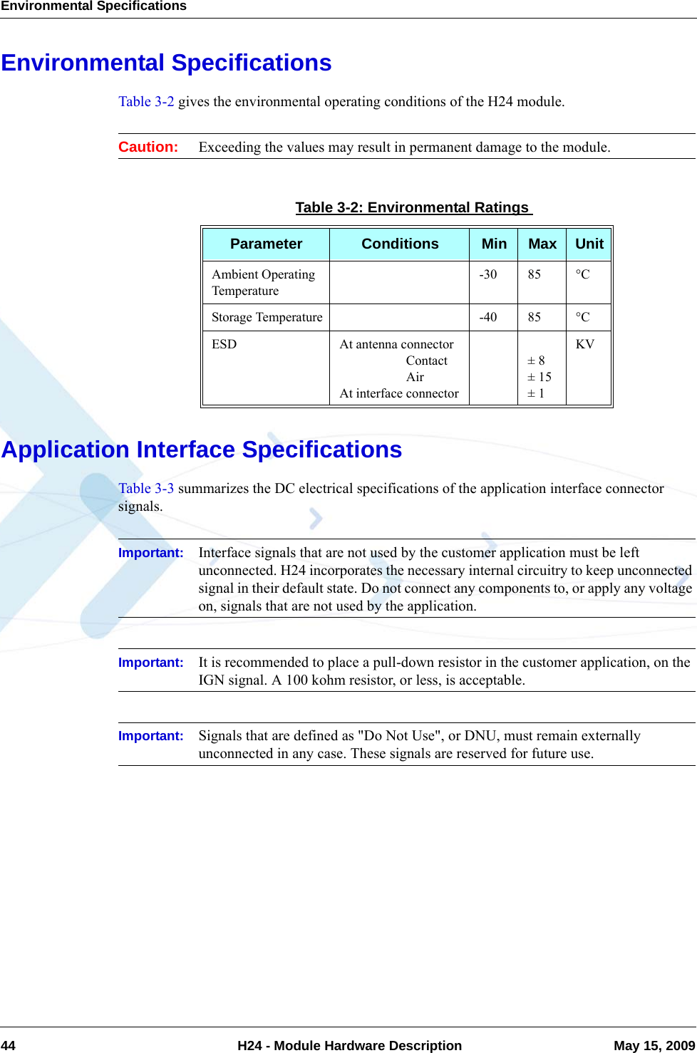 Environmental Specifications44  H24 - Module Hardware Description May 15, 2009Environmental SpecificationsTable 3-2 gives the environmental operating conditions of the H24 module. Caution: Exceeding the values may result in permanent damage to the module.Application Interface SpecificationsTable 3-3 summarizes the DC electrical specifications of the application interface connector signals.Important: Interface signals that are not used by the customer application must be left unconnected. H24 incorporates the necessary internal circuitry to keep unconnected signal in their default state. Do not connect any components to, or apply any voltage on, signals that are not used by the application.Important: It is recommended to place a pull-down resistor in the customer application, on the IGN signal. A 100 kohm resistor, or less, is acceptable.Important: Signals that are defined as &quot;Do Not Use&quot;, or DNU, must remain externally unconnected in any case. These signals are reserved for future use.Table 3-2: Environmental RatingsParameter Conditions Min Max UnitAmbient Operating Temperature-30 85 °CStorage Temperature -40 85 °CESD At antenna connector                    Contact                    AirAt interface connector± 8± 15± 1KV