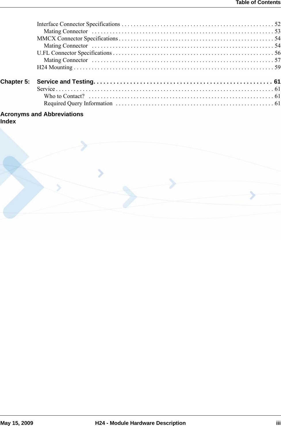  Table of ContentsMay 15, 2009 H24 - Module Hardware Description iiiInterface Connector Specifications . . . . . . . . . . . . . . . . . . . . . . . . . . . . . . . . . . . . . . . . . . . . . . . . . . . 52Mating Connector   . . . . . . . . . . . . . . . . . . . . . . . . . . . . . . . . . . . . . . . . . . . . . . . . . . . . . . . . . . . . . 53MMCX Connector Specifications . . . . . . . . . . . . . . . . . . . . . . . . . . . . . . . . . . . . . . . . . . . . . . . . . . . . 54Mating Connector   . . . . . . . . . . . . . . . . . . . . . . . . . . . . . . . . . . . . . . . . . . . . . . . . . . . . . . . . . . . . . 54U.FL Connector Specifications . . . . . . . . . . . . . . . . . . . . . . . . . . . . . . . . . . . . . . . . . . . . . . . . . . . . . . 56Mating Connector   . . . . . . . . . . . . . . . . . . . . . . . . . . . . . . . . . . . . . . . . . . . . . . . . . . . . . . . . . . . . . 57H24 Mounting . . . . . . . . . . . . . . . . . . . . . . . . . . . . . . . . . . . . . . . . . . . . . . . . . . . . . . . . . . . . . . . . . . . 59Chapter 5: Service and Testing. . . . . . . . . . . . . . . . . . . . . . . . . . . . . . . . . . . . . . . . . . . . . . . . . . . . . . 61Service . . . . . . . . . . . . . . . . . . . . . . . . . . . . . . . . . . . . . . . . . . . . . . . . . . . . . . . . . . . . . . . . . . . . . . . . . 61Who to Contact?   . . . . . . . . . . . . . . . . . . . . . . . . . . . . . . . . . . . . . . . . . . . . . . . . . . . . . . . . . . . . . . 61Required Query Information  . . . . . . . . . . . . . . . . . . . . . . . . . . . . . . . . . . . . . . . . . . . . . . . . . . . . . 61Acronyms and AbbreviationsIndex