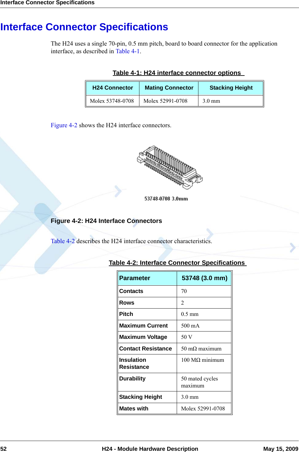 Interface Connector Specifications52  H24 - Module Hardware Description May 15, 2009Interface Connector SpecificationsThe H24 uses a single 70-pin, 0.5 mm pitch, board to board connector for the application interface, as described in Table 4-1.Figure 4-2 shows the H24 interface connectors.Figure 4-2: H24 Interface ConnectorsTable 4-2 describes the H24 interface connector characteristics.Table 4-1: H24 interface connector options H24 Connector Mating Connector Stacking HeightMolex 53748-0708 Molex 52991-0708 3.0 mmTable 4-2: Interface Connector SpecificationsParameter 53748 (3.0 mm)Contacts 70Rows 2Pitch 0.5 mmMaximum Current 500 mAMaximum Voltage 50 VContact Resistance 50 mΩ maximumInsulation Resistance 100 MΩ minimumDurability 50 mated cycles maximumStacking Height 3.0 mmMates with Molex 52991-0708