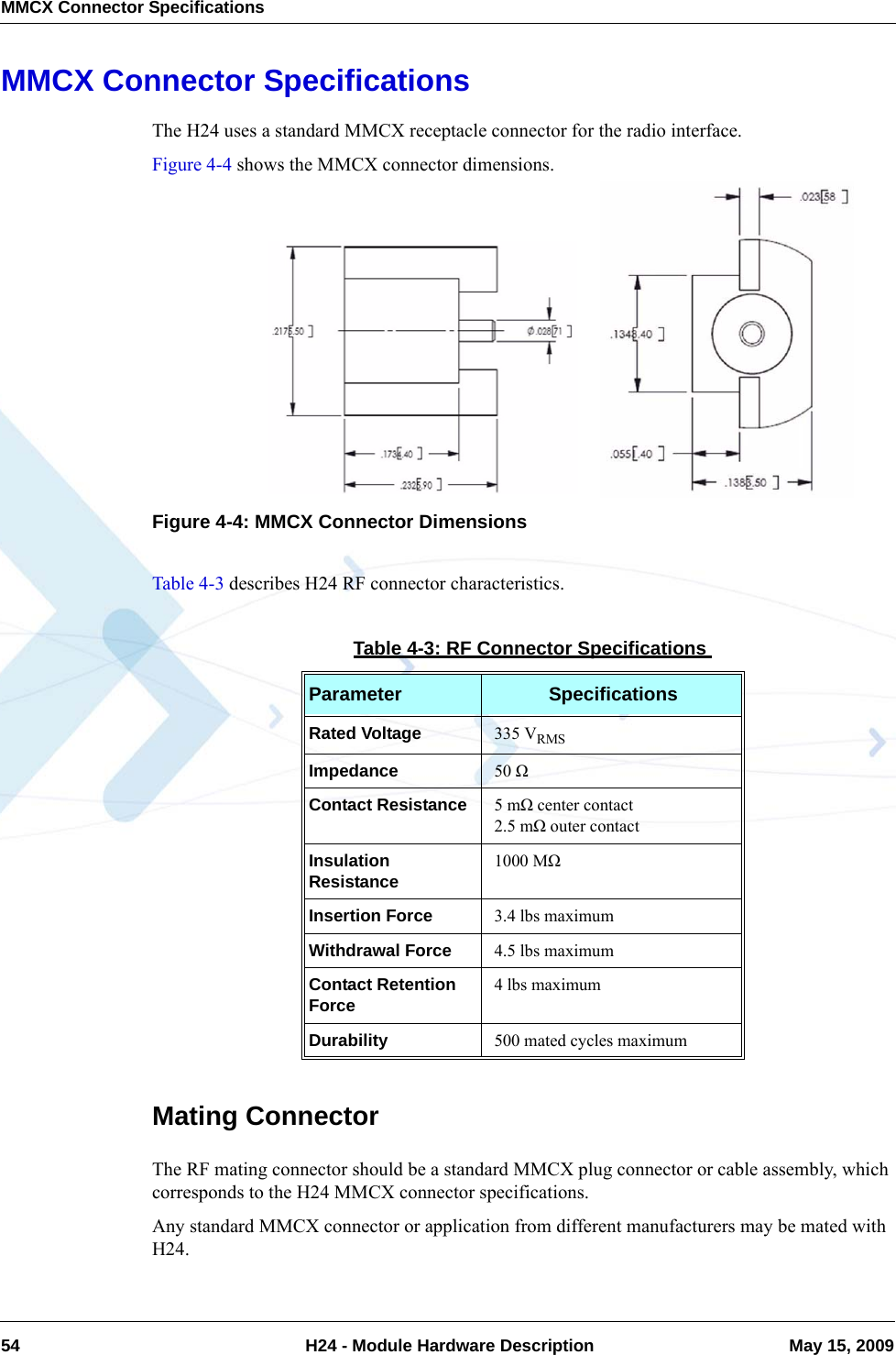 MMCX Connector Specifications54  H24 - Module Hardware Description May 15, 2009MMCX Connector SpecificationsThe H24 uses a standard MMCX receptacle connector for the radio interface.Figure 4-4 shows the MMCX connector dimensions.Figure 4-4: MMCX Connector DimensionsTable 4-3 describes H24 RF connector characteristics.Mating ConnectorThe RF mating connector should be a standard MMCX plug connector or cable assembly, which corresponds to the H24 MMCX connector specifications.Any standard MMCX connector or application from different manufacturers may be mated with H24.Table 4-3: RF Connector SpecificationsParameter SpecificationsRated Voltage 335 VRMSImpedance 50 ΩContact Resistance 5 mΩ center contact2.5 mΩ outer contactInsulation Resistance 1000 MΩInsertion Force 3.4 lbs maximumWithdrawal Force 4.5 lbs maximumContact Retention Force 4 lbs maximumDurability 500 mated cycles maximum