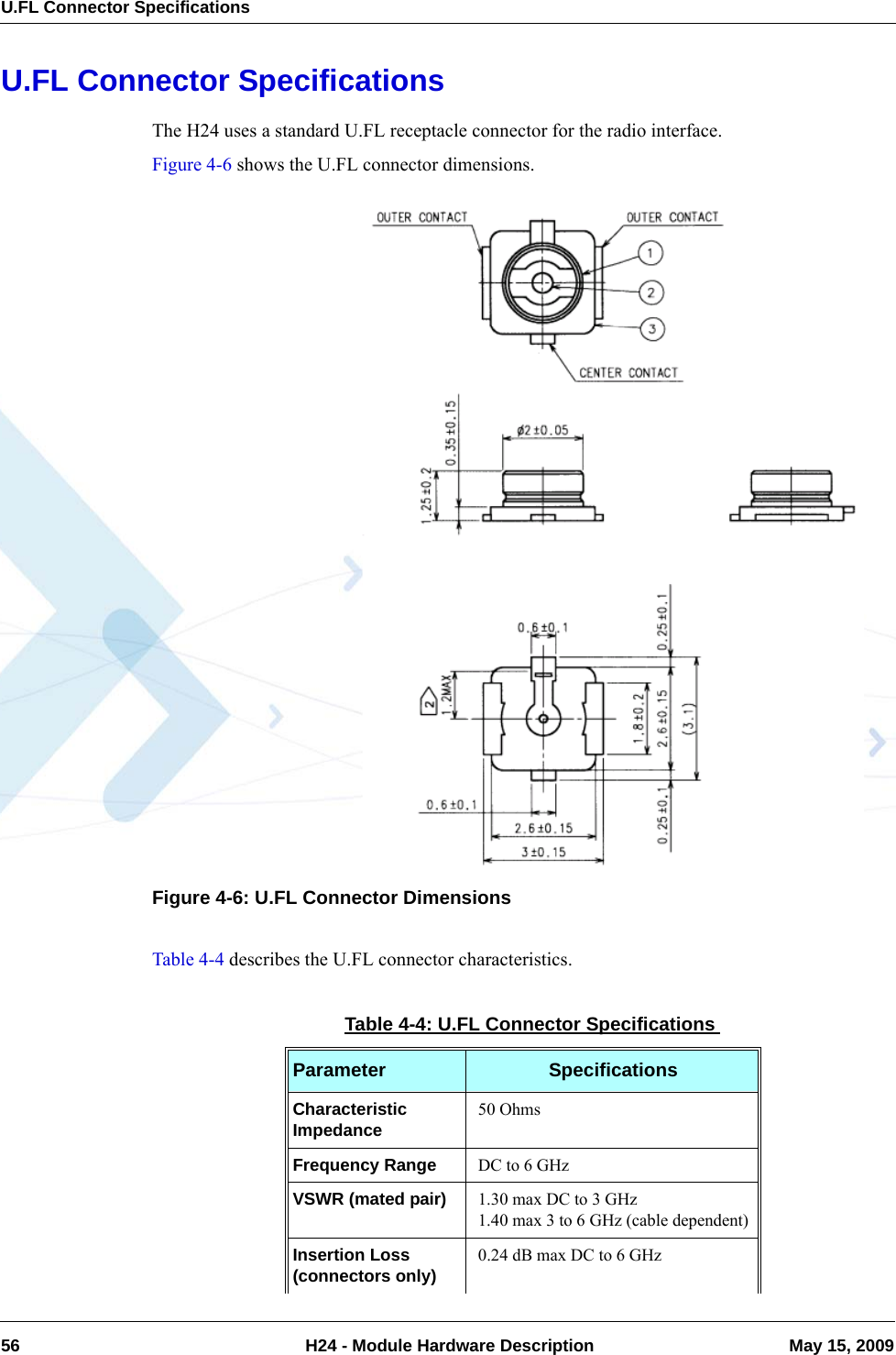 U.FL Connector Specifications56  H24 - Module Hardware Description May 15, 2009U.FL Connector SpecificationsThe H24 uses a standard U.FL receptacle connector for the radio interface.Figure 4-6 shows the U.FL connector dimensions.Figure 4-6: U.FL Connector DimensionsTable 4-4 describes the U.FL connector characteristics.Table 4-4: U.FL Connector SpecificationsParameter SpecificationsCharacteristic Impedance 50 OhmsFrequency Range DC to 6 GHzVSWR (mated pair) 1.30 max DC to 3 GHz1.40 max 3 to 6 GHz (cable dependent)Insertion Loss (connectors only) 0.24 dB max DC to 6 GHz