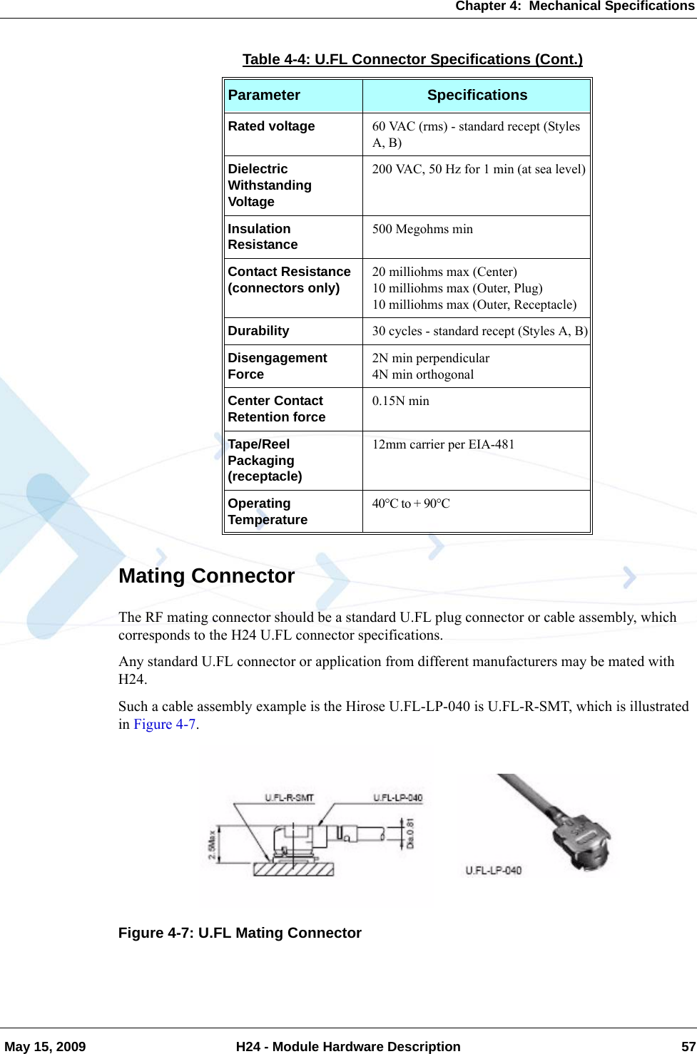 Chapter 4:  Mechanical Specifications May 15, 2009 H24 - Module Hardware Description 57Mating ConnectorThe RF mating connector should be a standard U.FL plug connector or cable assembly, which corresponds to the H24 U.FL connector specifications.Any standard U.FL connector or application from different manufacturers may be mated with H24.Such a cable assembly example is the Hirose U.FL-LP-040 is U.FL-R-SMT, which is illustrated in Figure 4-7.Figure 4-7: U.FL Mating ConnectorRated voltage 60 VAC (rms) - standard recept (Styles A, B)Dielectric Withstanding Voltage200 VAC, 50 Hz for 1 min (at sea level)Insulation Resistance 500 Megohms minContact Resistance (connectors only) 20 milliohms max (Center)10 milliohms max (Outer, Plug)10 milliohms max (Outer, Receptacle)Durability 30 cycles - standard recept (Styles A, B)Disengagement Force 2N min perpendicular4N min orthogonalCenter Contact Retention force 0.15N minTape/Reel Packaging (receptacle)12mm carrier per EIA-481Operating Temperature 40°C to + 90°CTable 4-4: U.FL Connector Specifications (Cont.)Parameter Specifications