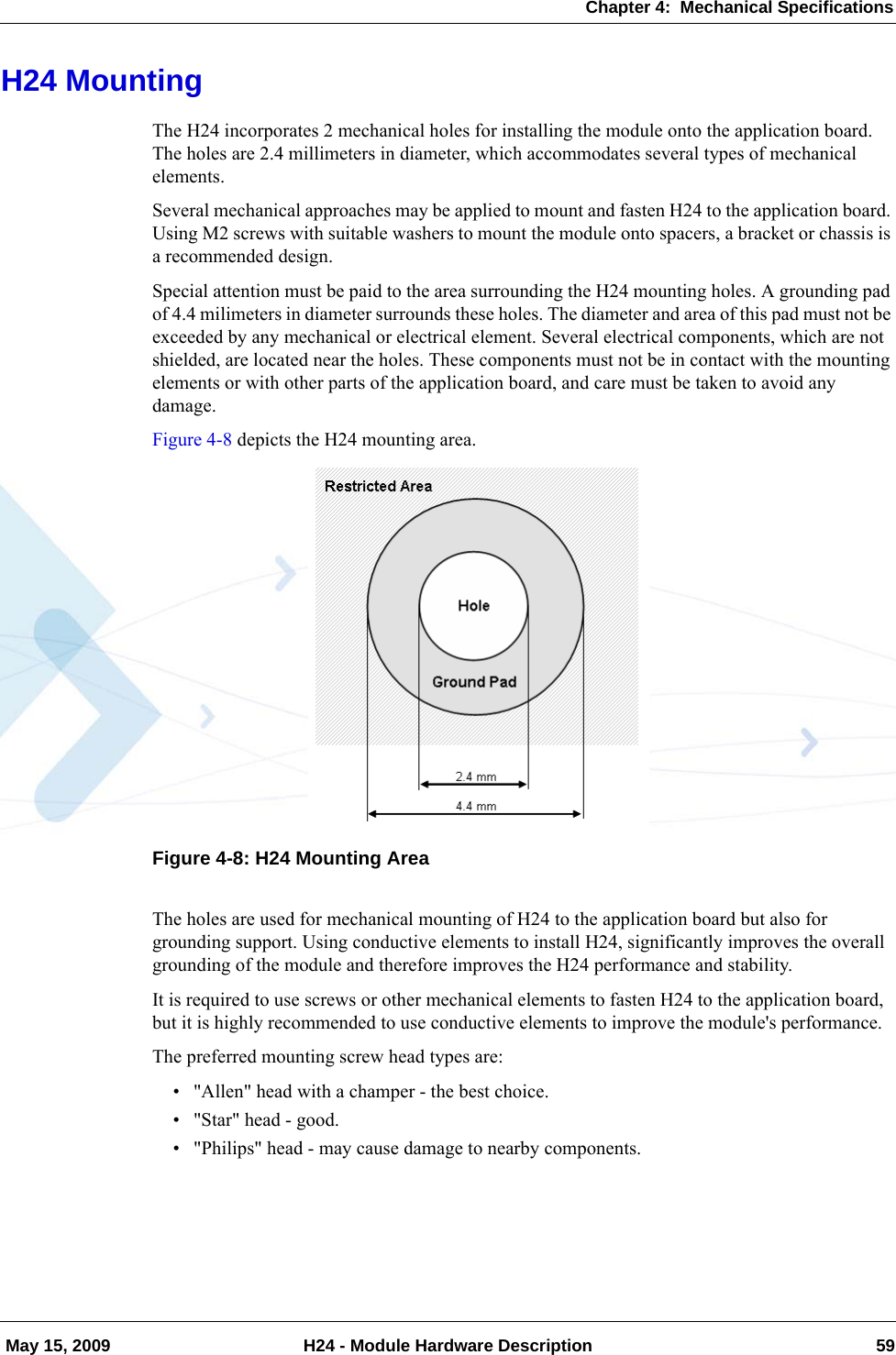 Chapter 4:  Mechanical Specifications May 15, 2009 H24 - Module Hardware Description 59H24 MountingThe H24 incorporates 2 mechanical holes for installing the module onto the application board. The holes are 2.4 millimeters in diameter, which accommodates several types of mechanical elements.Several mechanical approaches may be applied to mount and fasten H24 to the application board. Using M2 screws with suitable washers to mount the module onto spacers, a bracket or chassis is a recommended design.Special attention must be paid to the area surrounding the H24 mounting holes. A grounding pad of 4.4 milimeters in diameter surrounds these holes. The diameter and area of this pad must not be exceeded by any mechanical or electrical element. Several electrical components, which are not shielded, are located near the holes. These components must not be in contact with the mounting elements or with other parts of the application board, and care must be taken to avoid any damage.Figure 4-8 depicts the H24 mounting area.Figure 4-8: H24 Mounting AreaThe holes are used for mechanical mounting of H24 to the application board but also for grounding support. Using conductive elements to install H24, significantly improves the overall grounding of the module and therefore improves the H24 performance and stability.It is required to use screws or other mechanical elements to fasten H24 to the application board, but it is highly recommended to use conductive elements to improve the module&apos;s performance.The preferred mounting screw head types are:• &quot;Allen&quot; head with a champer - the best choice.• &quot;Star&quot; head - good.• &quot;Philips&quot; head - may cause damage to nearby components.