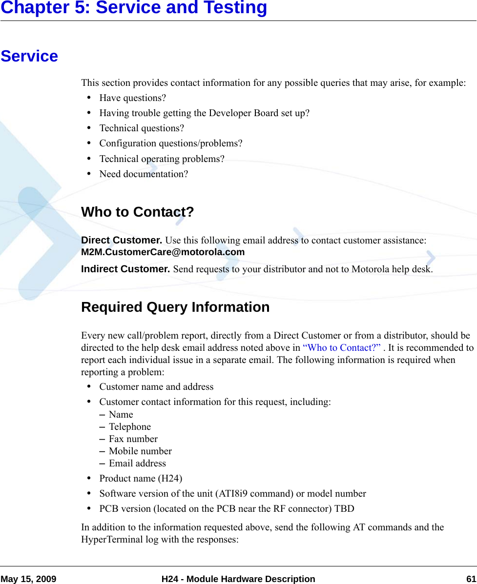 May 15, 2009 H24 - Module Hardware Description 61Chapter 5: Service and TestingServiceThis section provides contact information for any possible queries that may arise, for example:•Have questions?•Having trouble getting the Developer Board set up?•Technical questions?•Configuration questions/problems?•Technical operating problems?•Need documentation?Who to Contact?Direct Customer. Use this following email address to contact customer assistance: M2M.CustomerCare@motorola.comIndirect Customer. Send requests to your distributor and not to Motorola help desk.Required Query InformationEvery new call/problem report, directly from a Direct Customer or from a distributor, should be directed to the help desk email address noted above in “Who to Contact?” . It is recommended to report each individual issue in a separate email. The following information is required when reporting a problem:•Customer name and address•Customer contact information for this request, including:–Name–Telephone–Fax number–Mobile number–Email address•Product name (H24)•Software version of the unit (ATI8i9 command) or model number•PCB version (located on the PCB near the RF connector) TBDIn addition to the information requested above, send the following AT commands and the HyperTerminal log with the responses: