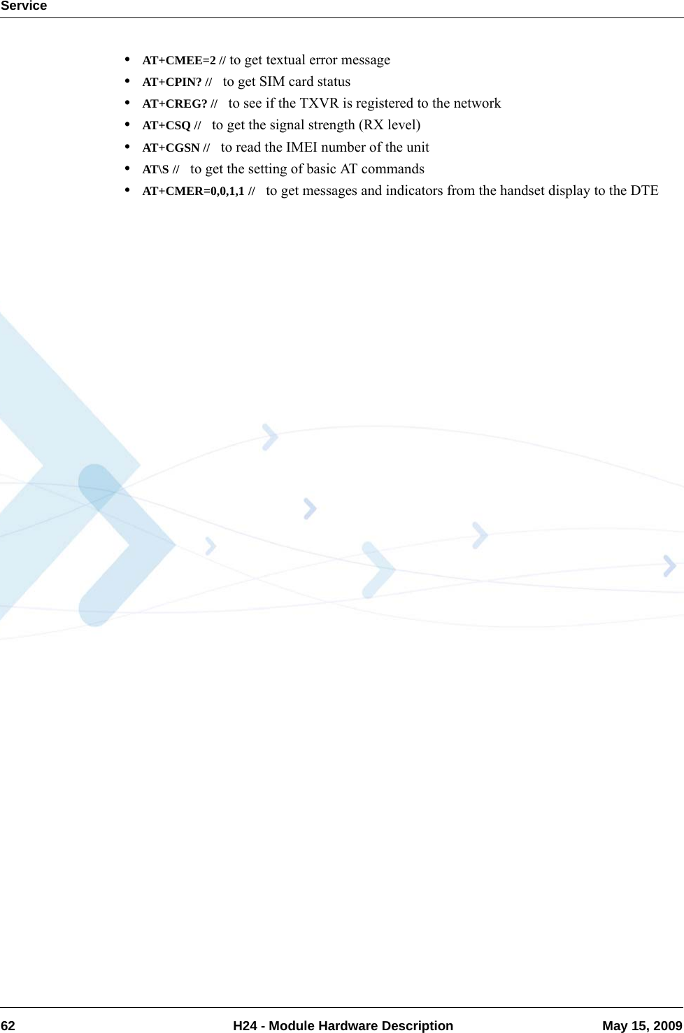 Service62  H24 - Module Hardware Description May 15, 2009•AT+CMEE=2 // to get textual error message•AT+CPIN? //   to get SIM card status•AT+CREG? //   to see if the TXVR is registered to the network•AT+CSQ //   to get the signal strength (RX level)•AT+CGSN //   to read the IMEI number of the unit•AT\S //   to get the setting of basic AT commands•AT+CMER=0,0,1,1 //   to get messages and indicators from the handset display to the DTE