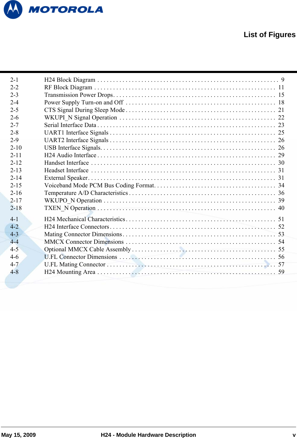 May 15, 2009 H24 - Module Hardware Description v2-1 H24 Block Diagram . . . . . . . . . . . . . . . . . . . . . . . . . . . . . . . . . . . . . . . . . . . . . . . . . . . . . . . . . .  92-2 RF Block Diagram . . . . . . . . . . . . . . . . . . . . . . . . . . . . . . . . . . . . . . . . . . . . . . . . . . . . . . . . . .  112-3 Transmission Power Drops. . . . . . . . . . . . . . . . . . . . . . . . . . . . . . . . . . . . . . . . . . . . . . . . . . . .  152-4 Power Supply Turn-on and Off  . . . . . . . . . . . . . . . . . . . . . . . . . . . . . . . . . . . . . . . . . . . . . . . . 182-5 CTS Signal During Sleep Mode . . . . . . . . . . . . . . . . . . . . . . . . . . . . . . . . . . . . . . . . . . . . . . . .  212-6 WKUPI_N Signal Operation  . . . . . . . . . . . . . . . . . . . . . . . . . . . . . . . . . . . . . . . . . . . . . . . . . . 222-7 Serial Interface Data . . . . . . . . . . . . . . . . . . . . . . . . . . . . . . . . . . . . . . . . . . . . . . . . . . . . . . . . .  232-8 UART1 Interface Signals . . . . . . . . . . . . . . . . . . . . . . . . . . . . . . . . . . . . . . . . . . . . . . . . . . . . .  252-9 UART2 Interface Signals . . . . . . . . . . . . . . . . . . . . . . . . . . . . . . . . . . . . . . . . . . . . . . . . . . . . .  262-10 USB Interface Signals. . . . . . . . . . . . . . . . . . . . . . . . . . . . . . . . . . . . . . . . . . . . . . . . . . . . . . . .  262-11 H24 Audio Interface . . . . . . . . . . . . . . . . . . . . . . . . . . . . . . . . . . . . . . . . . . . . . . . . . . . . . . . . .  292-12 Handset Interface . . . . . . . . . . . . . . . . . . . . . . . . . . . . . . . . . . . . . . . . . . . . . . . . . . . . . . . . . . .  302-13 Headset Interface  . . . . . . . . . . . . . . . . . . . . . . . . . . . . . . . . . . . . . . . . . . . . . . . . . . . . . . . . . . .  312-14 External Speaker. . . . . . . . . . . . . . . . . . . . . . . . . . . . . . . . . . . . . . . . . . . . . . . . . . . . . . . . . . . .  312-15 Voiceband Mode PCM Bus Coding Format. . . . . . . . . . . . . . . . . . . . . . . . . . . . . . . . . . . . . . .  342-16 Temperature A/D Characteristics . . . . . . . . . . . . . . . . . . . . . . . . . . . . . . . . . . . . . . . . . . . . . . . 362-17 WKUPO_N Operation . . . . . . . . . . . . . . . . . . . . . . . . . . . . . . . . . . . . . . . . . . . . . . . . . . . . . . .  392-18 TXEN_N Operation . . . . . . . . . . . . . . . . . . . . . . . . . . . . . . . . . . . . . . . . . . . . . . . . . . . . . . . . .  404-1 H24 Mechanical Characteristics . . . . . . . . . . . . . . . . . . . . . . . . . . . . . . . . . . . . . . . . . . . . . . . . 514-2 H24 Interface Connectors . . . . . . . . . . . . . . . . . . . . . . . . . . . . . . . . . . . . . . . . . . . . . . . . . . . . .  524-3 Mating Connector Dimensions . . . . . . . . . . . . . . . . . . . . . . . . . . . . . . . . . . . . . . . . . . . . . . . . . 534-4 MMCX Connector Dimensions . . . . . . . . . . . . . . . . . . . . . . . . . . . . . . . . . . . . . . . . . . . . . . . .  544-5 Optional MMCX Cable Assembly . . . . . . . . . . . . . . . . . . . . . . . . . . . . . . . . . . . . . . . . . . . . . .  554-6 U.FL Connector Dimensions . . . . . . . . . . . . . . . . . . . . . . . . . . . . . . . . . . . . . . . . . . . . . . . . . . 564-7 U.FL Mating Connector . . . . . . . . . . . . . . . . . . . . . . . . . . . . . . . . . . . . . . . . . . . . . . . . . . . . . .  574-8 H24 Mounting Area . . . . . . . . . . . . . . . . . . . . . . . . . . . . . . . . . . . . . . . . . . . . . . . . . . . . . . . . .  59List of Figures
